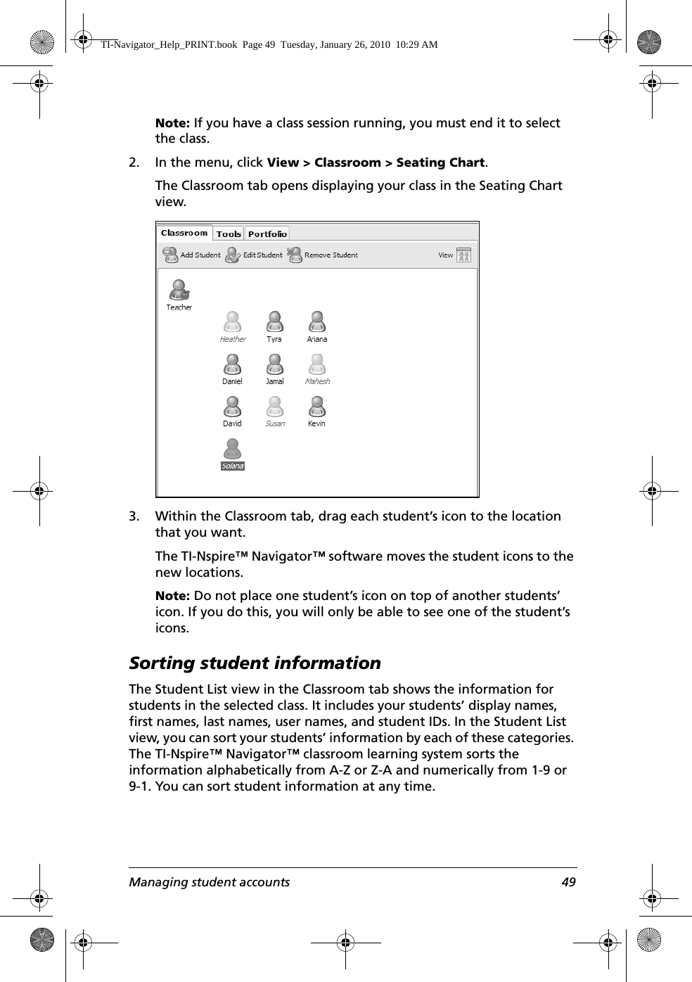 Managing student accounts 49Note: If you have a class session running, you must end it to select the class. 2. In the menu, click View &gt; Classroom &gt; Seating Chart.The Classroom tab opens displaying your class in the Seating Chart view.3. Within the Classroom tab, drag each student’s icon to the location that you want.The TI-Nspire™ Navigator™ software moves the student icons to the new locations.Note: Do not place one student’s icon on top of another students’ icon. If you do this, you will only be able to see one of the student’s icons.Sorting student informationThe Student List view in the Classroom tab shows the information for students in the selected class. It includes your students’ display names, first names, last names, user names, and student IDs. In the Student List view, you can sort your students’ information by each of these categories. The TI-Nspire™ Navigator™ classroom learning system sorts the information alphabetically from A-Z or Z-A and numerically from 1-9 or 9-1. You can sort student information at any time.TI-Navigator_Help_PRINT.book  Page 49  Tuesday, January 26, 2010  10:29 AM