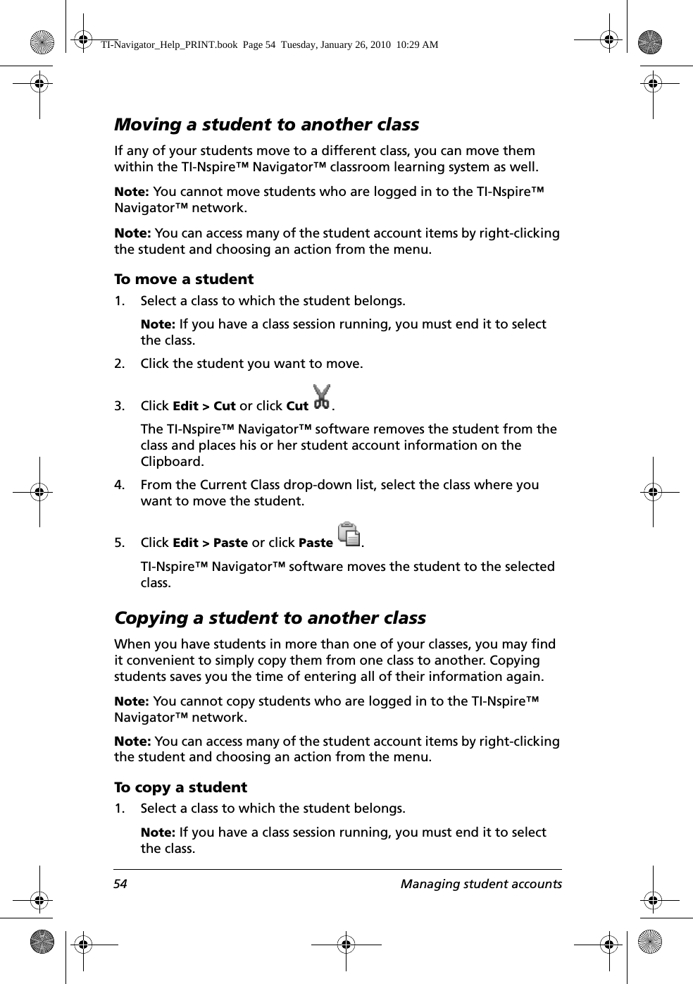 54 Managing student accountsMoving a student to another classIf any of your students move to a different class, you can move them within the TI-Nspire™ Navigator™ classroom learning system as well.Note: You cannot move students who are logged in to the TI-Nspire™ Navigator™ network.Note: You can access many of the student account items by right-clicking the student and choosing an action from the menu.To move a student1. Select a class to which the student belongs. Note: If you have a class session running, you must end it to select the class. 2. Click the student you want to move. 3. Click Edit &gt; Cut or click Cut .The TI-Nspire™ Navigator™ software removes the student from the class and places his or her student account information on the Clipboard.4. From the Current Class drop-down list, select the class where you want to move the student.5. Click Edit &gt; Paste or click Paste .TI-Nspire™ Navigator™ software moves the student to the selected class.Copying a student to another classWhen you have students in more than one of your classes, you may find it convenient to simply copy them from one class to another. Copying students saves you the time of entering all of their information again.Note: You cannot copy students who are logged in to the TI-Nspire™ Navigator™ network.Note: You can access many of the student account items by right-clicking the student and choosing an action from the menu.To copy a student1. Select a class to which the student belongs. Note: If you have a class session running, you must end it to select the class. TI-Navigator_Help_PRINT.book  Page 54  Tuesday, January 26, 2010  10:29 AM