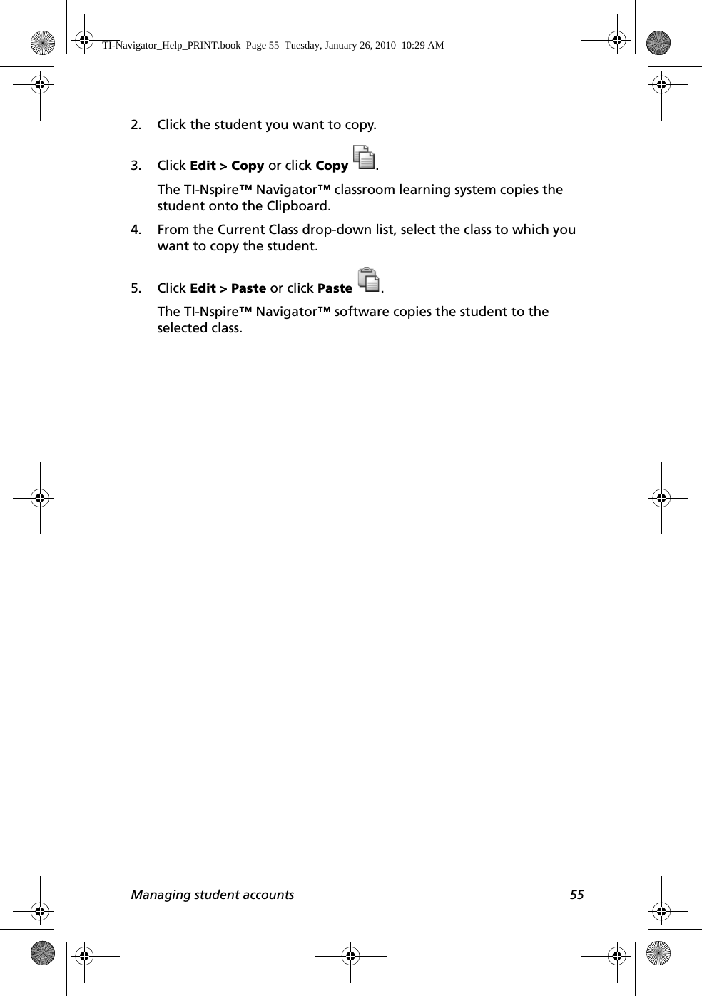 Managing student accounts 552. Click the student you want to copy.3. Click Edit &gt; Copy or click Copy .The TI-Nspire™ Navigator™ classroom learning system copies the student onto the Clipboard.4. From the Current Class drop-down list, select the class to which you want to copy the student.5. Click Edit &gt; Paste or click Paste .The TI-Nspire™ Navigator™ software copies the student to the selected class.TI-Navigator_Help_PRINT.book  Page 55  Tuesday, January 26, 2010  10:29 AM