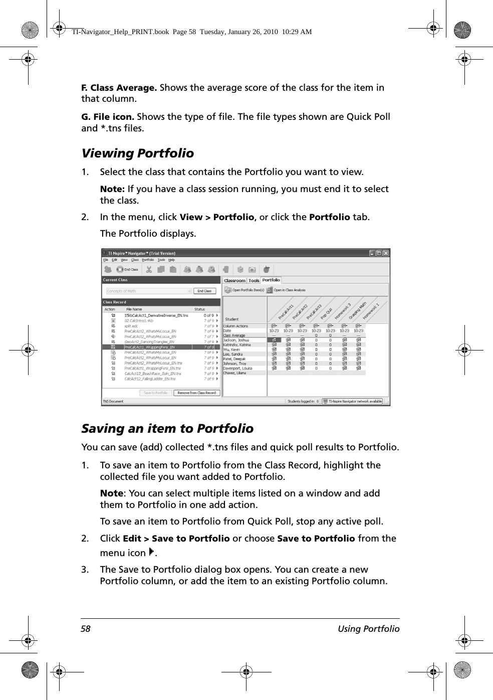 58 Using PortfolioF. Class Average. Shows the average score of the class for the item in that column.G. File icon. Shows the type of file. The file types shown are Quick Poll and *.tns files.Viewing Portfolio1. Select the class that contains the Portfolio you want to view. Note: If you have a class session running, you must end it to select the class. 2. In the menu, click View &gt; Portfolio, or click the Portfolio tab.The Portfolio displays.Saving an item to PortfolioYou can save (add) collected *.tns files and quick poll results to Portfolio.1. To save an item to Portfolio from the Class Record, highlight the collected file you want added to Portfolio.Note: You can select multiple items listed on a window and add them to Portfolio in one add action.To save an item to Portfolio from Quick Poll, stop any active poll.2. Click Edit &gt; Save to Portfolio or choose Save to Portfolio from the menu icon  .3. The Save to Portfolio dialog box opens. You can create a new Portfolio column, or add the item to an existing Portfolio column.TI-Navigator_Help_PRINT.book  Page 58  Tuesday, January 26, 2010  10:29 AM