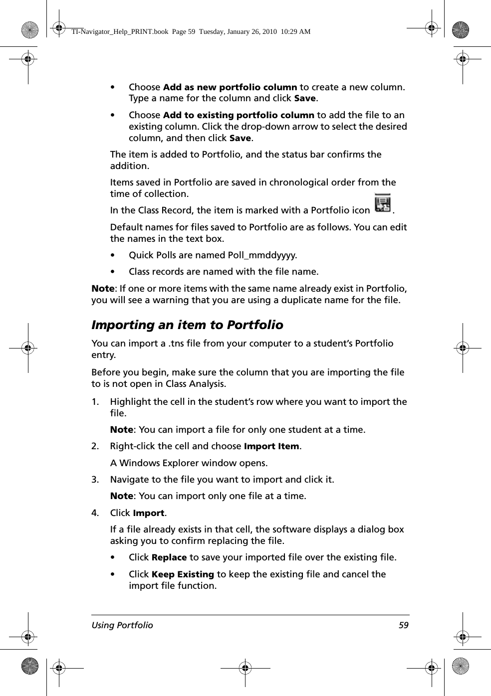 Using Portfolio 59• Choose Add as new portfolio column to create a new column. Type a name for the column and click Save.• Choose Add to existing portfolio column to add the file to an existing column. Click the drop-down arrow to select the desired column, and then click Save.The item is added to Portfolio, and the status bar confirms the addition. Items saved in Portfolio are saved in chronological order from the time of collection.In the Class Record, the item is marked with a Portfolio icon . Default names for files saved to Portfolio are as follows. You can edit the names in the text box. • Quick Polls are named Poll_mmddyyyy.• Class records are named with the file name. Note: If one or more items with the same name already exist in Portfolio, you will see a warning that you are using a duplicate name for the file.Importing an item to PortfolioYou can import a .tns file from your computer to a student’s Portfolio entry. Before you begin, make sure the column that you are importing the file to is not open in Class Analysis.1. Highlight the cell in the student’s row where you want to import the file.Note: You can import a file for only one student at a time.2. Right-click the cell and choose Import Item.A Windows Explorer window opens.3. Navigate to the file you want to import and click it.Note: You can import only one file at a time.4. Click Import.If a file already exists in that cell, the software displays a dialog box asking you to confirm replacing the file.• Click Replace to save your imported file over the existing file.• Click Keep Existing to keep the existing file and cancel the import file function.TI-Navigator_Help_PRINT.book  Page 59  Tuesday, January 26, 2010  10:29 AM