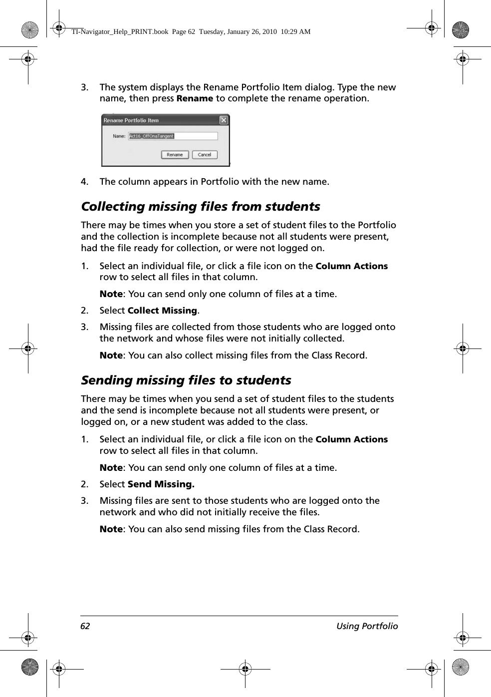 62 Using Portfolio3. The system displays the Rename Portfolio Item dialog. Type the new name, then press Rename to complete the rename operation.4. The column appears in Portfolio with the new name. Collecting missing files from studentsThere may be times when you store a set of student files to the Portfolio and the collection is incomplete because not all students were present, had the file ready for collection, or were not logged on.1. Select an individual file, or click a file icon on the Column Actions row to select all files in that column.Note: You can send only one column of files at a time.2. Select Collect Missing.3. Missing files are collected from those students who are logged onto the network and whose files were not initially collected.Note: You can also collect missing files from the Class Record.Sending missing files to studentsThere may be times when you send a set of student files to the students and the send is incomplete because not all students were present, or logged on, or a new student was added to the class.1. Select an individual file, or click a file icon on the Column Actions row to select all files in that column.Note: You can send only one column of files at a time.2. Select Send Missing.3. Missing files are sent to those students who are logged onto the network and who did not initially receive the files. Note: You can also send missing files from the Class Record.TI-Navigator_Help_PRINT.book  Page 62  Tuesday, January 26, 2010  10:29 AM