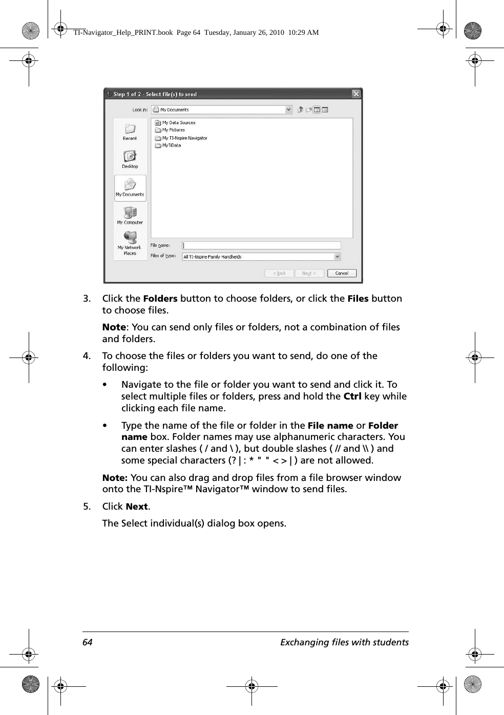64 Exchanging files with students3. Click the Folders button to choose folders, or click the Files button to choose files.Note: You can send only files or folders, not a combination of files and folders.4. To choose the files or folders you want to send, do one of the following:• Navigate to the file or folder you want to send and click it. To select multiple files or folders, press and hold the Ctrl key while clicking each file name.• Type the name of the file or folder in the File name or Folder name box. Folder names may use alphanumeric characters. You can enter slashes ( / and \ ), but double slashes ( // and \\ ) and some special characters (? | : * &quot; &quot; &lt; &gt; | ) are not allowed. Note: You can also drag and drop files from a file browser window onto the TI-Nspire™ Navigator™ window to send files.5. Click Next.The Select individual(s) dialog box opens.TI-Navigator_Help_PRINT.book  Page 64  Tuesday, January 26, 2010  10:29 AM