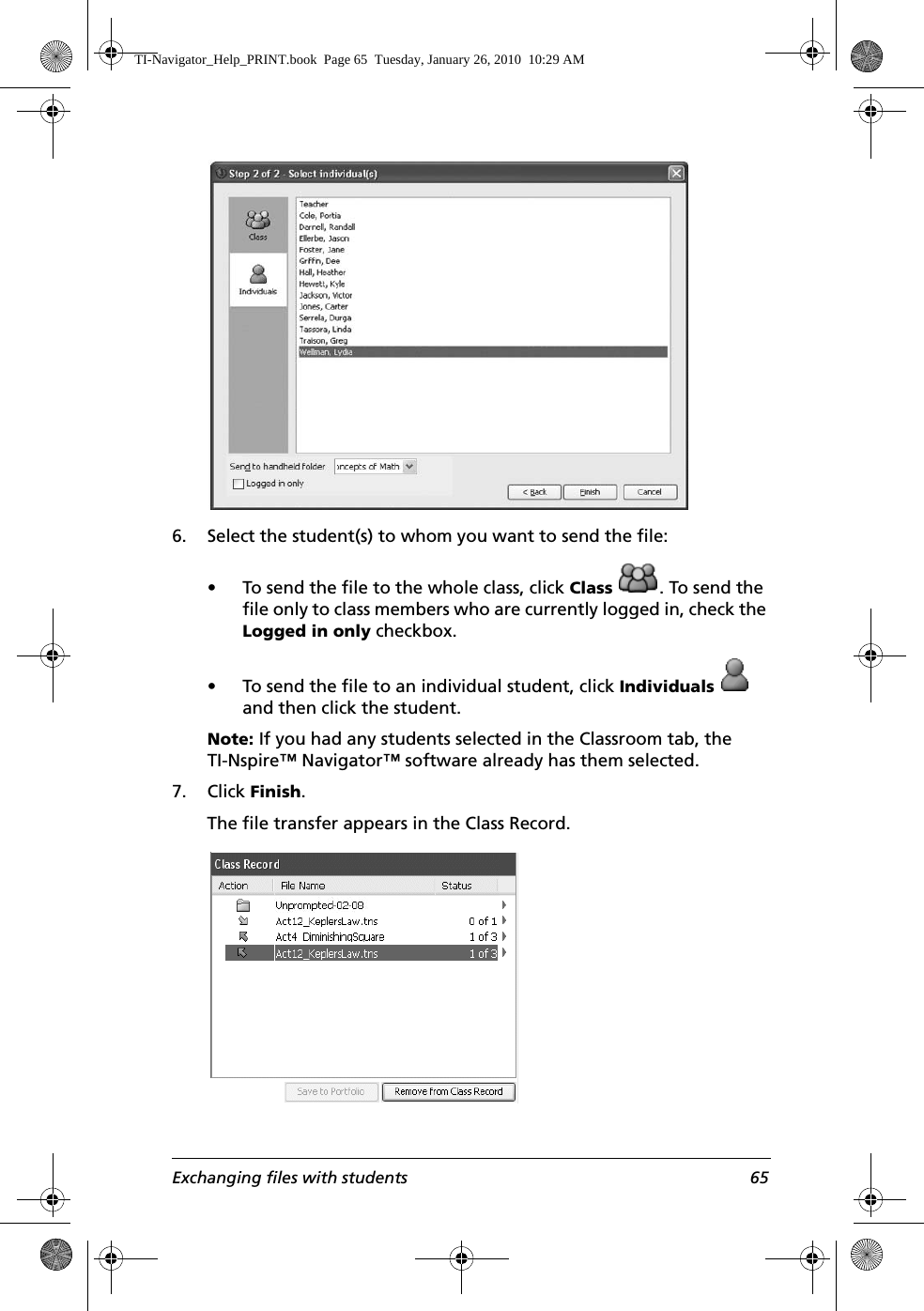 Exchanging files with students 656. Select the student(s) to whom you want to send the file:• To send the file to the whole class, click Class  . To send the file only to class members who are currently logged in, check the Logged in only checkbox.• To send the file to an individual student, click Individuals  and then click the student.Note: If you had any students selected in the Classroom tab, the TI-Nspire™ Navigator™ software already has them selected.7. Click Finish.The file transfer appears in the Class Record.TI-Navigator_Help_PRINT.book  Page 65  Tuesday, January 26, 2010  10:29 AM