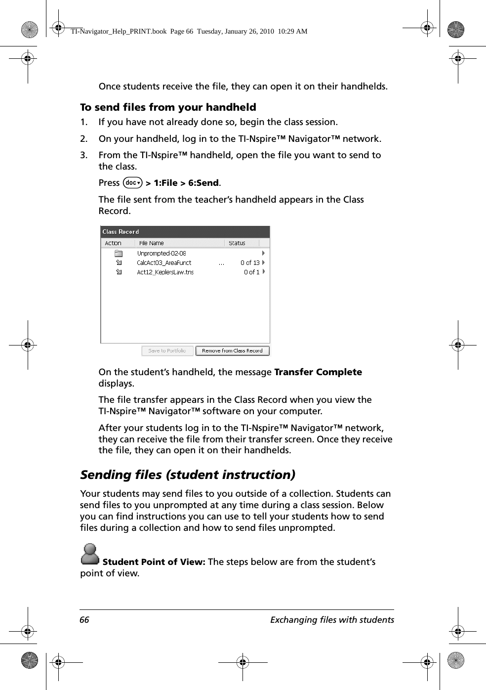 66 Exchanging files with studentsOnce students receive the file, they can open it on their handhelds.To send files from your handheld 1. If you have not already done so, begin the class session. 2. On your handheld, log in to the TI-Nspire™ Navigator™ network. 3. From the TI-Nspire™ handheld, open the file you want to send to the class. Press ~ &gt; 1:File &gt; 6:Send. The file sent from the teacher’s handheld appears in the Class Record.On the student’s handheld, the message Transfer Complete displays.The file transfer appears in the Class Record when you view the TI-Nspire™ Navigator™ software on your computer. After your students log in to the TI-Nspire™ Navigator™ network, they can receive the file from their transfer screen. Once they receive the file, they can open it on their handhelds.Sending files (student instruction)Your students may send files to you outside of a collection. Students can send files to you unprompted at any time during a class session. Below you can find instructions you can use to tell your students how to send files during a collection and how to send files unprompted. Student Point of View: The steps below are from the student’s point of view.TI-Navigator_Help_PRINT.book  Page 66  Tuesday, January 26, 2010  10:29 AM