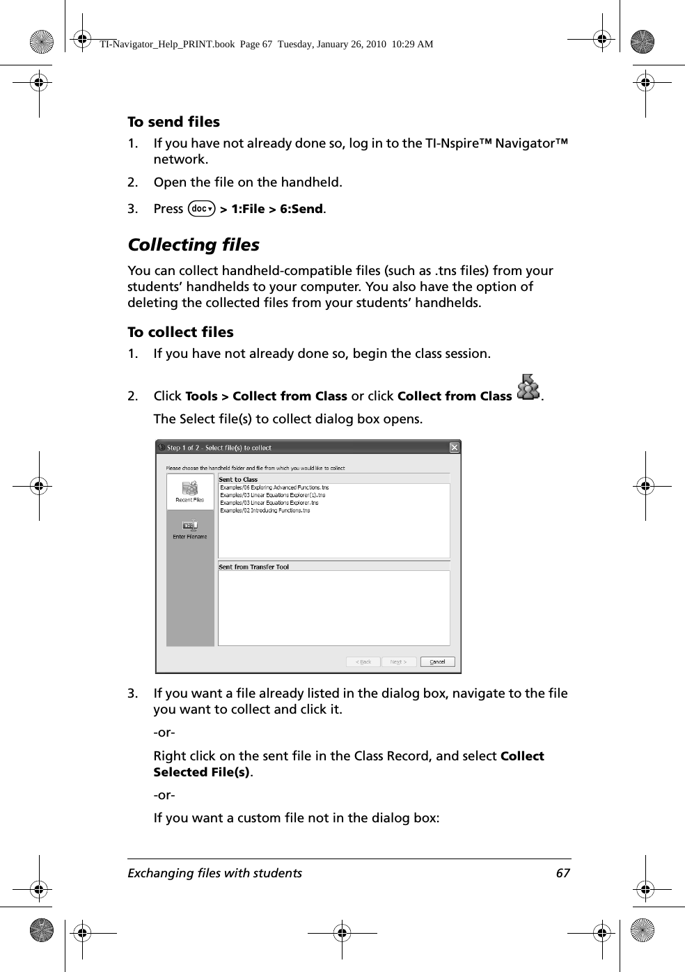 Exchanging files with students 67To send files1. If you have not already done so, log in to the TI-Nspire™ Navigator™ network. 2. Open the file on the handheld.3. Press ~ &gt; 1:File &gt; 6:Send.Collecting filesYou can collect handheld-compatible files (such as .tns files) from your students’ handhelds to your computer. You also have the option of deleting the collected files from your students’ handhelds.To collect files1. If you have not already done so, begin the class session. 2. Click Tools &gt; Collect from Class or click Collect from Class .The Select file(s) to collect dialog box opens.3. If you want a file already listed in the dialog box, navigate to the file you want to collect and click it.-or- Right click on the sent file in the Class Record, and select Collect Selected File(s).-or-If you want a custom file not in the dialog box:TI-Navigator_Help_PRINT.book  Page 67  Tuesday, January 26, 2010  10:29 AM