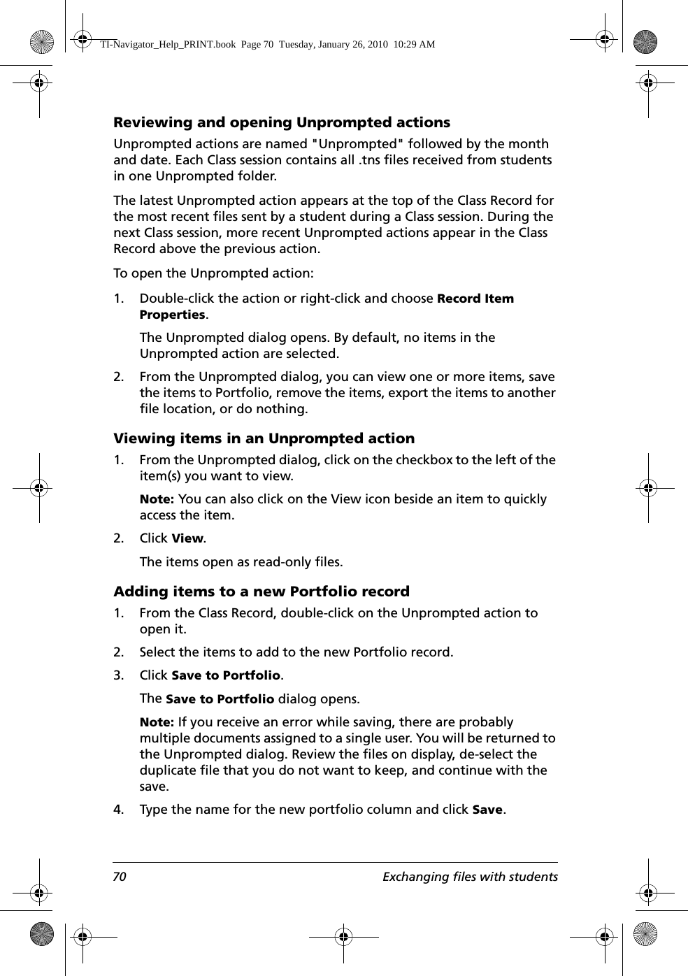 70 Exchanging files with studentsReviewing and opening Unprompted actionsUnprompted actions are named &quot;Unprompted&quot; followed by the month and date. Each Class session contains all .tns files received from students in one Unprompted folder. The latest Unprompted action appears at the top of the Class Record for the most recent files sent by a student during a Class session. During the next Class session, more recent Unprompted actions appear in the Class Record above the previous action.To open the Unprompted action:1. Double-click the action or right-click and choose Record Item Properties.The Unprompted dialog opens. By default, no items in the Unprompted action are selected.2. From the Unprompted dialog, you can view one or more items, save the items to Portfolio, remove the items, export the items to another file location, or do nothing.Viewing items in an Unprompted action1. From the Unprompted dialog, click on the checkbox to the left of the item(s) you want to view.Note: You can also click on the View icon beside an item to quickly access the item.2. Click View.The items open as read-only files.Adding items to a new Portfolio record1. From the Class Record, double-click on the Unprompted action to open it.2. Select the items to add to the new Portfolio record.3. Click Save to Portfolio. The Save to Portfolio dialog opens.Note: If you receive an error while saving, there are probably multiple documents assigned to a single user. You will be returned to the Unprompted dialog. Review the files on display, de-select the duplicate file that you do not want to keep, and continue with the save.4. Type the name for the new portfolio column and click Save.TI-Navigator_Help_PRINT.book  Page 70  Tuesday, January 26, 2010  10:29 AM