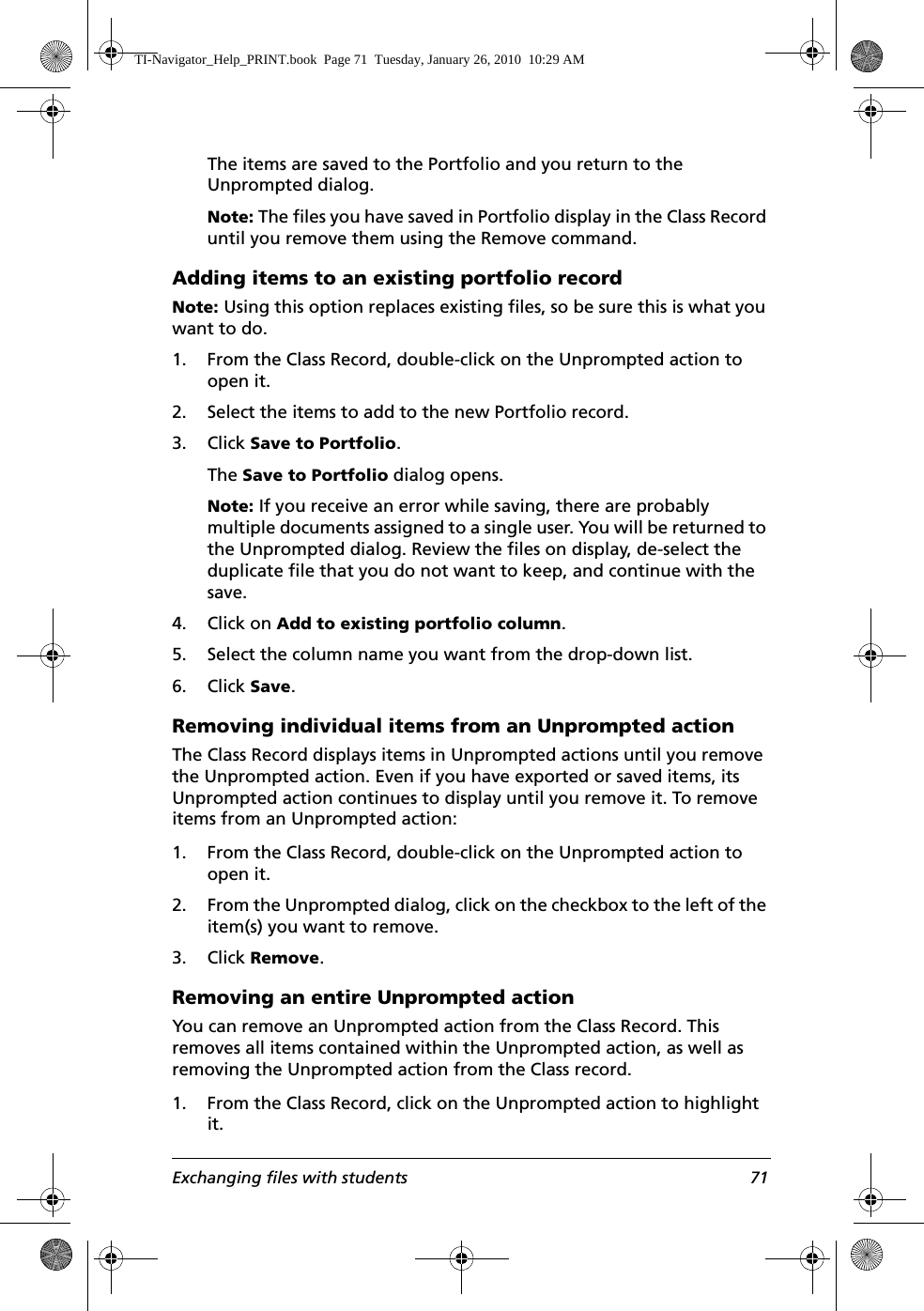 Exchanging files with students 71The items are saved to the Portfolio and you return to the Unprompted dialog.Note: The files you have saved in Portfolio display in the Class Record until you remove them using the Remove command.Adding items to an existing portfolio recordNote: Using this option replaces existing files, so be sure this is what you want to do.1. From the Class Record, double-click on the Unprompted action to open it.2. Select the items to add to the new Portfolio record.3. Click Save to Portfolio. The Save to Portfolio dialog opens.Note: If you receive an error while saving, there are probably multiple documents assigned to a single user. You will be returned to the Unprompted dialog. Review the files on display, de-select the duplicate file that you do not want to keep, and continue with the save.4. Click on Add to existing portfolio column.5. Select the column name you want from the drop-down list.6. Click Save.Removing individual items from an Unprompted actionThe Class Record displays items in Unprompted actions until you remove the Unprompted action. Even if you have exported or saved items, its Unprompted action continues to display until you remove it. To remove items from an Unprompted action:1. From the Class Record, double-click on the Unprompted action to open it.2. From the Unprompted dialog, click on the checkbox to the left of the item(s) you want to remove.3. Click Remove.Removing an entire Unprompted actionYou can remove an Unprompted action from the Class Record. This removes all items contained within the Unprompted action, as well as removing the Unprompted action from the Class record.1. From the Class Record, click on the Unprompted action to highlight it.TI-Navigator_Help_PRINT.book  Page 71  Tuesday, January 26, 2010  10:29 AM