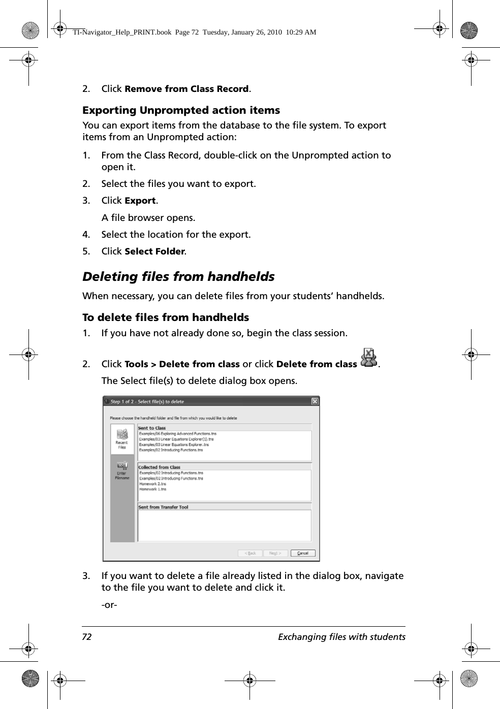 72 Exchanging files with students2. Click Remove from Class Record.Exporting Unprompted action itemsYou can export items from the database to the file system. To export items from an Unprompted action:1. From the Class Record, double-click on the Unprompted action to open it.2. Select the files you want to export.3. Click Export.A file browser opens. 4. Select the location for the export.5. Click Select Folder.Deleting files from handheldsWhen necessary, you can delete files from your students’ handhelds. To delete files from handhelds1. If you have not already done so, begin the class session. 2. Click Tools &gt; Delete from class or click Delete from class .The Select file(s) to delete dialog box opens.3. If you want to delete a file already listed in the dialog box, navigate to the file you want to delete and click it.-or-TI-Navigator_Help_PRINT.book  Page 72  Tuesday, January 26, 2010  10:29 AM