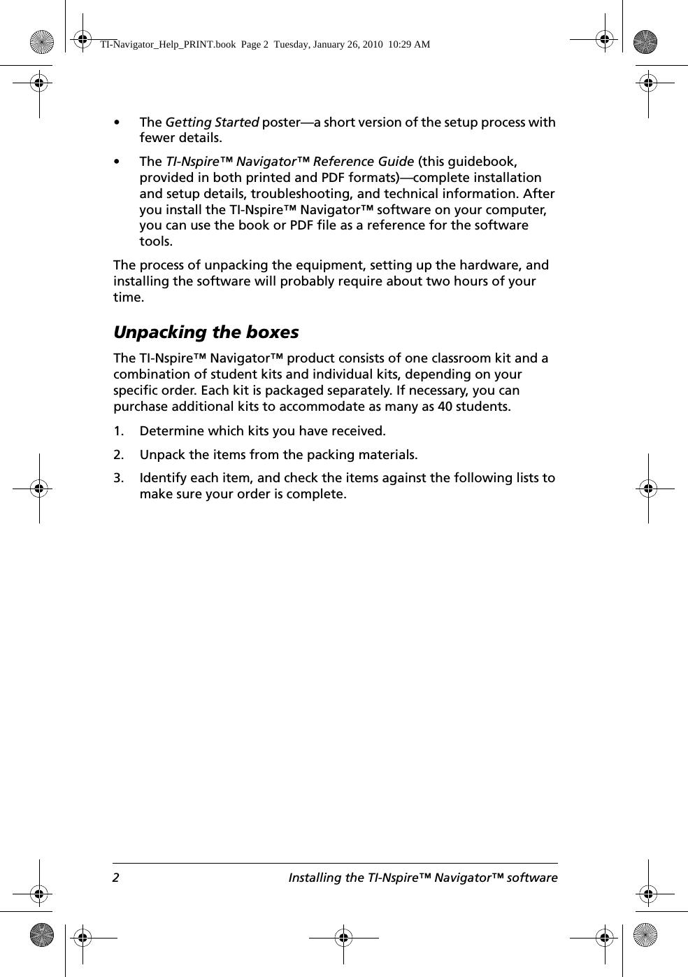 2 Installing the TI-Nspire™ Navigator™ software•The Getting Started poster—a short version of the setup process with fewer details.•The TI-Nspire™ Navigator™ Reference Guide (this guidebook, provided in both printed and PDF formats)—complete installation and setup details, troubleshooting, and technical information. After you install the TI-Nspire™ Navigator™ software on your computer, you can use the book or PDF file as a reference for the software tools.The process of unpacking the equipment, setting up the hardware, and installing the software will probably require about two hours of your time.Unpacking the boxesThe TI-Nspire™ Navigator™ product consists of one classroom kit and a combination of student kits and individual kits, depending on your specific order. Each kit is packaged separately. If necessary, you can purchase additional kits to accommodate as many as 40 students.1. Determine which kits you have received.2. Unpack the items from the packing materials.3. Identify each item, and check the items against the following lists to make sure your order is complete.TI-Navigator_Help_PRINT.book  Page 2  Tuesday, January 26, 2010  10:29 AM