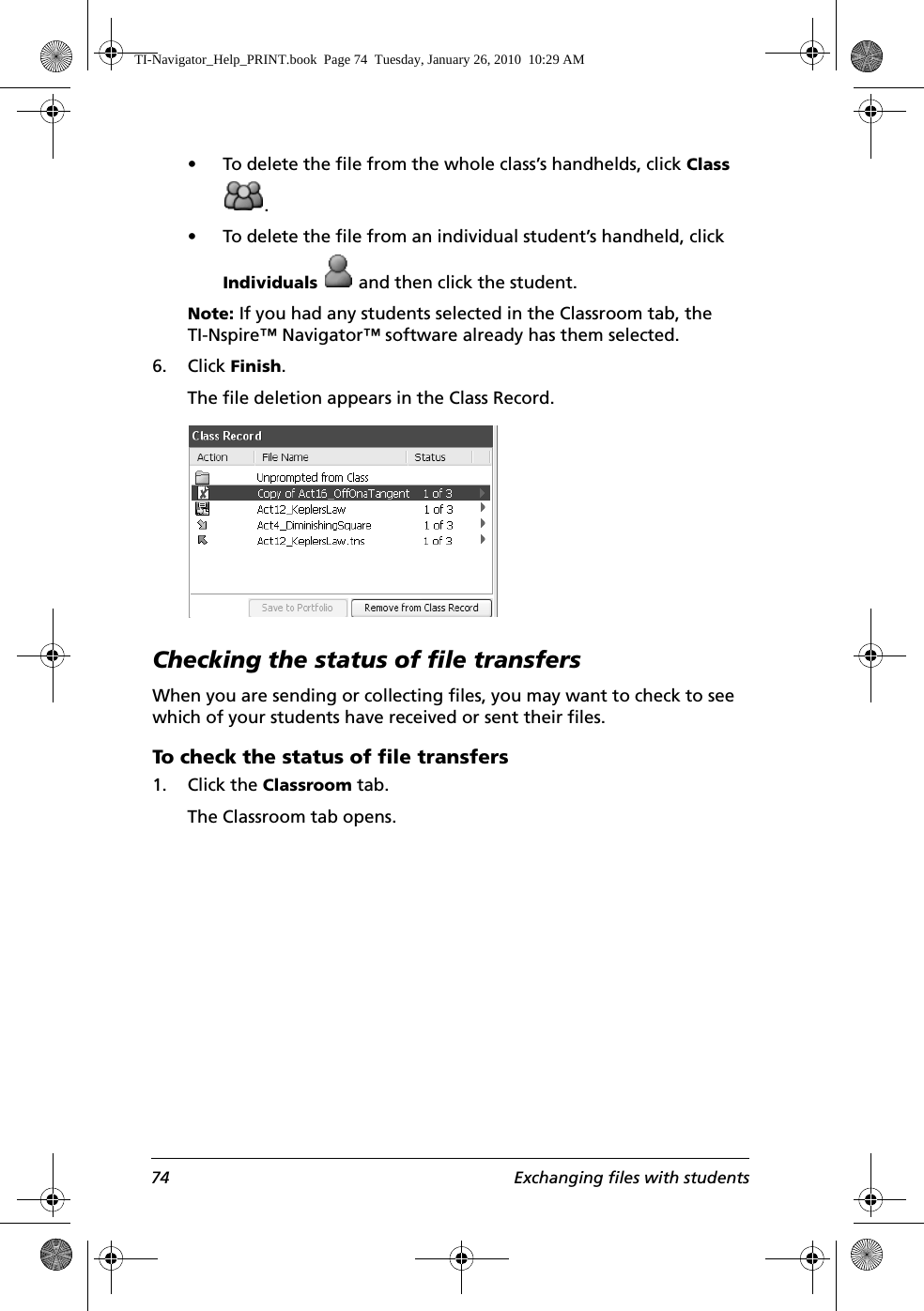 74 Exchanging files with students• To delete the file from the whole class’s handhelds, click Class .• To delete the file from an individual student’s handheld, click Individuals   and then click the student.Note: If you had any students selected in the Classroom tab, the TI-Nspire™ Navigator™ software already has them selected.6. Click Finish.The file deletion appears in the Class Record.Checking the status of file transfersWhen you are sending or collecting files, you may want to check to see which of your students have received or sent their files.To check the status of file transfers1. Click the Classroom tab.The Classroom tab opens.TI-Navigator_Help_PRINT.book  Page 74  Tuesday, January 26, 2010  10:29 AM