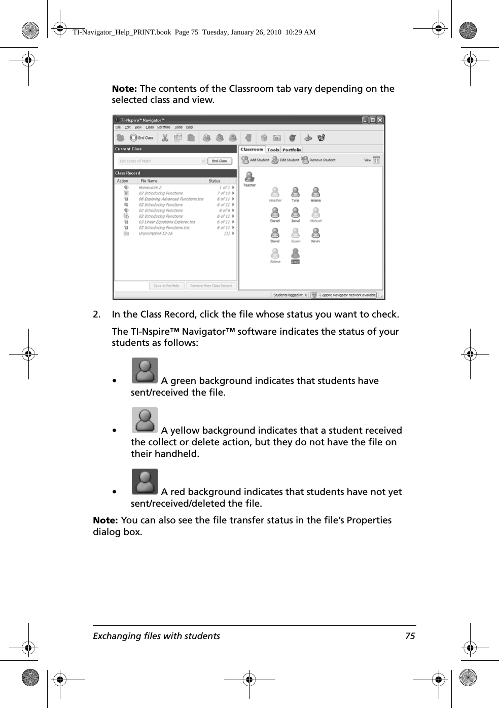Exchanging files with students 75Note: The contents of the Classroom tab vary depending on the selected class and view.2. In the Class Record, click the file whose status you want to check.The TI-Nspire™ Navigator™ software indicates the status of your students as follows:•  A green background indicates that students have sent/received the file.•  A yellow background indicates that a student received the collect or delete action, but they do not have the file on their handheld.•  A red background indicates that students have not yet sent/received/deleted the file.Note: You can also see the file transfer status in the file’s Properties dialog box. TI-Navigator_Help_PRINT.book  Page 75  Tuesday, January 26, 2010  10:29 AM