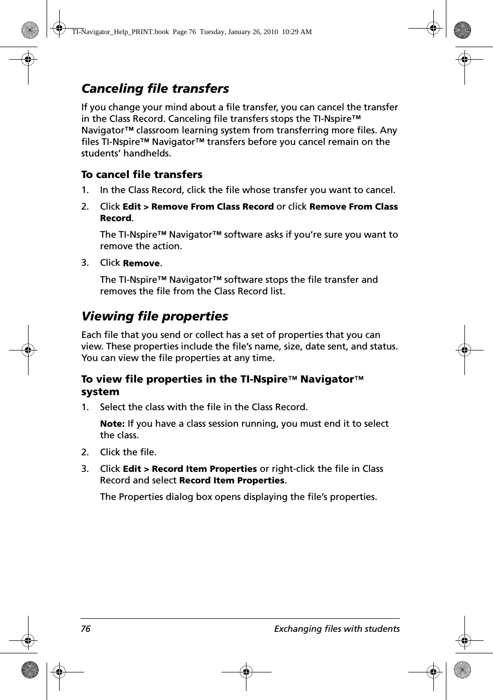 76 Exchanging files with studentsCanceling file transfersIf you change your mind about a file transfer, you can cancel the transfer in the Class Record. Canceling file transfers stops the TI-Nspire™ Navigator™ classroom learning system from transferring more files. Any files TI-Nspire™ Navigator™ transfers before you cancel remain on the students’ handhelds.To cancel file transfers1. In the Class Record, click the file whose transfer you want to cancel.2. Click Edit &gt; Remove From Class Record or click Remove From Class Record.The TI-Nspire™ Navigator™ software asks if you’re sure you want to remove the action.3. Click Remove.The TI-Nspire™ Navigator™ software stops the file transfer and removes the file from the Class Record list.Viewing file propertiesEach file that you send or collect has a set of properties that you can view. These properties include the file’s name, size, date sent, and status. You can view the file properties at any time.To view file properties in the TI-Nspire™ Navigator™ system1. Select the class with the file in the Class Record. Note: If you have a class session running, you must end it to select the class. 2. Click the file.3. Click Edit &gt; Record Item Properties or right-click the file in Class Record and select Record Item Properties.The Properties dialog box opens displaying the file’s properties.TI-Navigator_Help_PRINT.book  Page 76  Tuesday, January 26, 2010  10:29 AM
