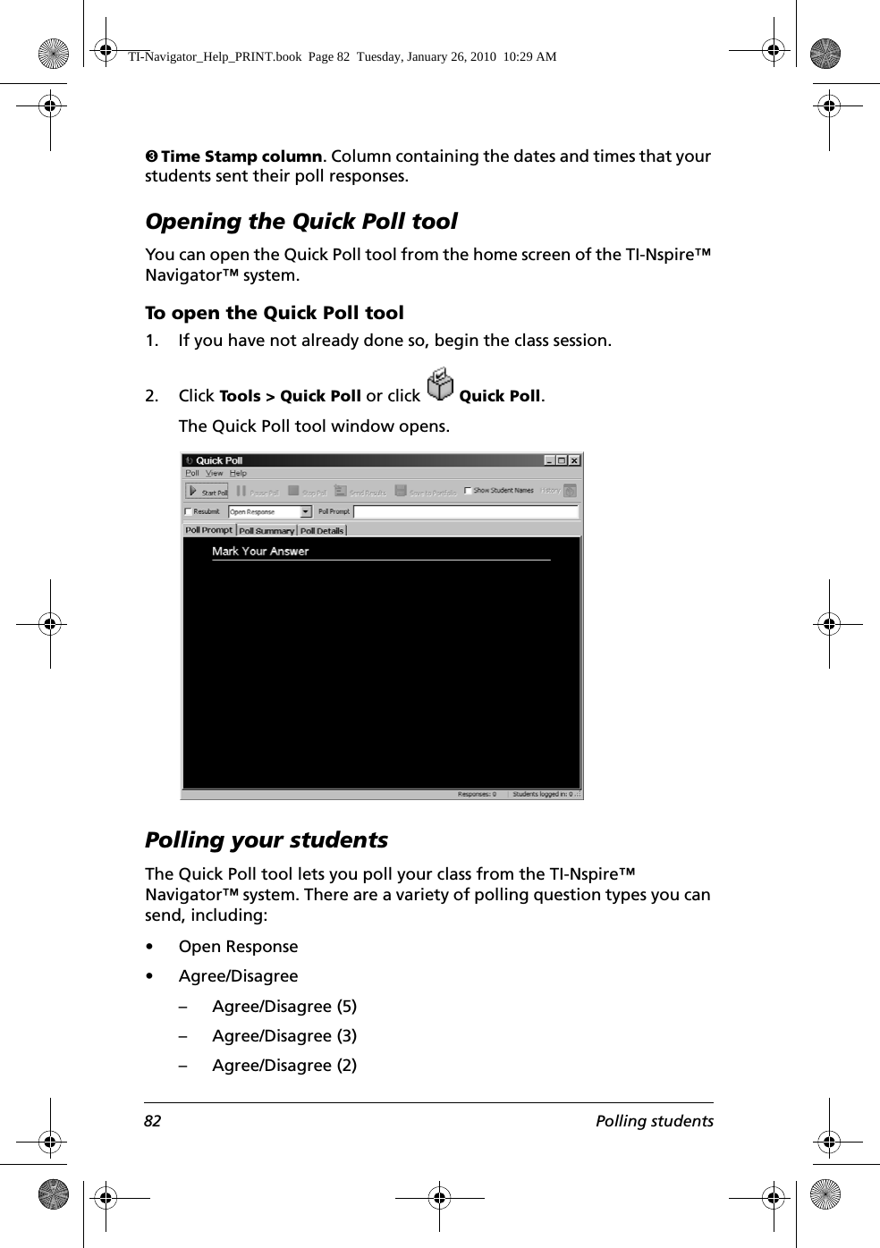 82 Polling studentsÌ Time Stamp column. Column containing the dates and times that your students sent their poll responses.Opening the Quick Poll toolYou can open the Quick Poll tool from the home screen of the TI-Nspire™ Navigator™ system.To open the Quick Poll tool1. If you have not already done so, begin the class session. 2. Click Tools &gt; Quick Poll or click   Quick Poll.The Quick Poll tool window opens.Polling your studentsThe Quick Poll tool lets you poll your class from the TI-Nspire™ Navigator™ system. There are a variety of polling question types you can send, including:• Open Response• Agree/Disagree – Agree/Disagree (5)– Agree/Disagree (3)– Agree/Disagree (2)TI-Navigator_Help_PRINT.book  Page 82  Tuesday, January 26, 2010  10:29 AM
