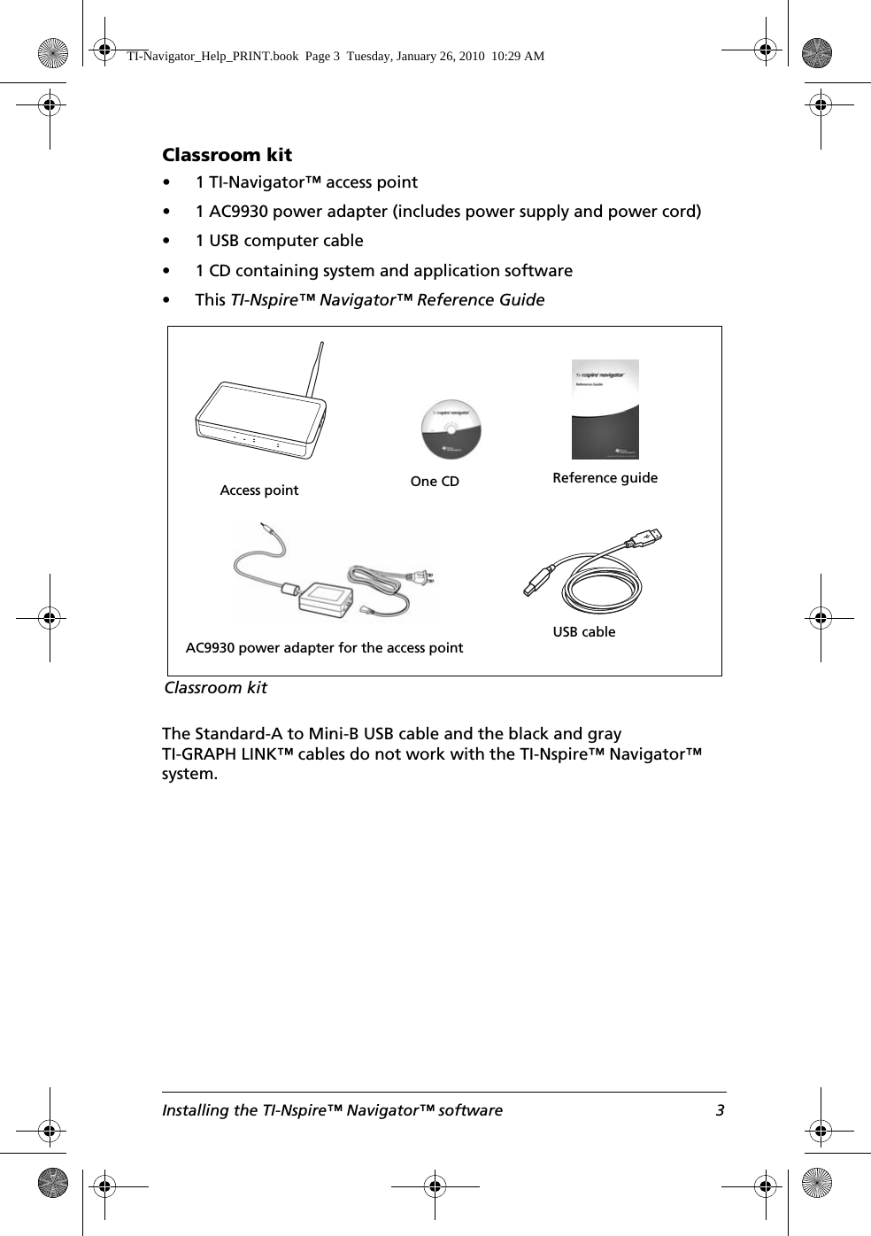 Installing the TI-Nspire™ Navigator™ software 3Classroom kit• 1 TI-Navigator™ access point• 1 AC9930 power adapter (includes power supply and power cord)• 1 USB computer cable• 1 CD containing system and application software•This TI-Nspire™ Navigator™ Reference GuideThe Standard-A to Mini-B USB cable and the black and gray TI-GRAPH LINK™ cables do not work with the TI-Nspire™ Navigator™ system.Access pointUSB cableAC9930 power adapter for the access pointOne CDClassroom kitReference guideTI-Navigator_Help_PRINT.book  Page 3  Tuesday, January 26, 2010  10:29 AM