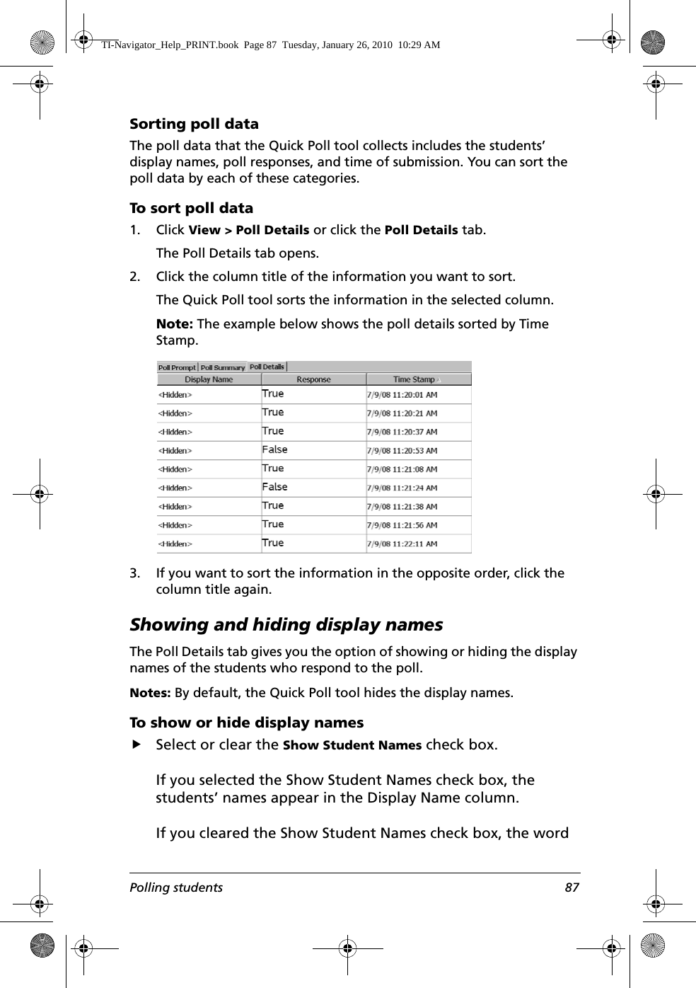 Polling students 87Sorting poll dataThe poll data that the Quick Poll tool collects includes the students’ display names, poll responses, and time of submission. You can sort the poll data by each of these categories.To sort poll data1. Click View &gt; Poll Details or click the Poll Details tab.The Poll Details tab opens.2. Click the column title of the information you want to sort.The Quick Poll tool sorts the information in the selected column. Note: The example below shows the poll details sorted by Time Stamp.3. If you want to sort the information in the opposite order, click the column title again.Showing and hiding display namesThe Poll Details tab gives you the option of showing or hiding the display names of the students who respond to the poll. Notes: By default, the Quick Poll tool hides the display names.To show or hide display namesfSelect or clear the Show Student Names check box.If you selected the Show Student Names check box, the students’ names appear in the Display Name column.If you cleared the Show Student Names check box, the word TI-Navigator_Help_PRINT.book  Page 87  Tuesday, January 26, 2010  10:29 AM