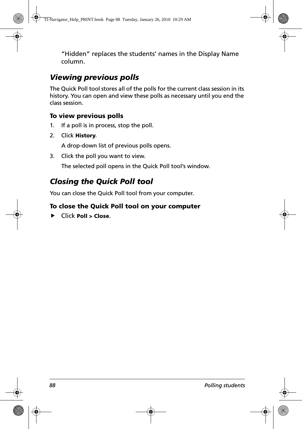 88 Polling students“Hidden” replaces the students’ names in the Display Name column.Viewing previous pollsThe Quick Poll tool stores all of the polls for the current class session in its history. You can open and view these polls as necessary until you end the class session.To view previous polls1. If a poll is in process, stop the poll. 2. Click History.A drop-down list of previous polls opens.3. Click the poll you want to view.The selected poll opens in the Quick Poll tool’s window.Closing the Quick Poll toolYou can close the Quick Poll tool from your computer.To close the Quick Poll tool on your computerfClick Poll &gt; Close.TI-Navigator_Help_PRINT.book  Page 88  Tuesday, January 26, 2010  10:29 AM