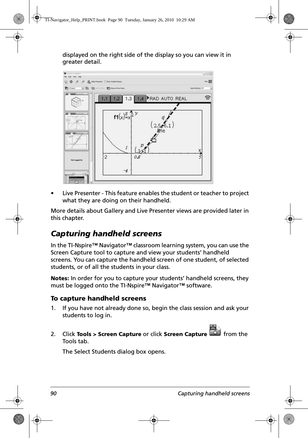 90 Capturing handheld screensdisplayed on the right side of the display so you can view it in greater detail.• Live Presenter - This feature enables the student or teacher to project what they are doing on their handheld.More details about Gallery and Live Presenter views are provided later in this chapter.Capturing handheld screensIn the TI-Nspire™ Navigator™ classroom learning system, you can use the Screen Capture tool to capture and view your students’ handheld screens. You can capture the handheld screen of one student, of selected students, or of all the students in your class.Notes: In order for you to capture your students’ handheld screens, they must be logged onto the TI-Nspire™ Navigator™ software.To capture handheld screens1. If you have not already done so, begin the class session and ask your students to log in.2. Click Tools &gt; Screen Capture or click Screen Capture   from the Tools tab.The Select Students dialog box opens.TI-Navigator_Help_PRINT.book  Page 90  Tuesday, January 26, 2010  10:29 AM