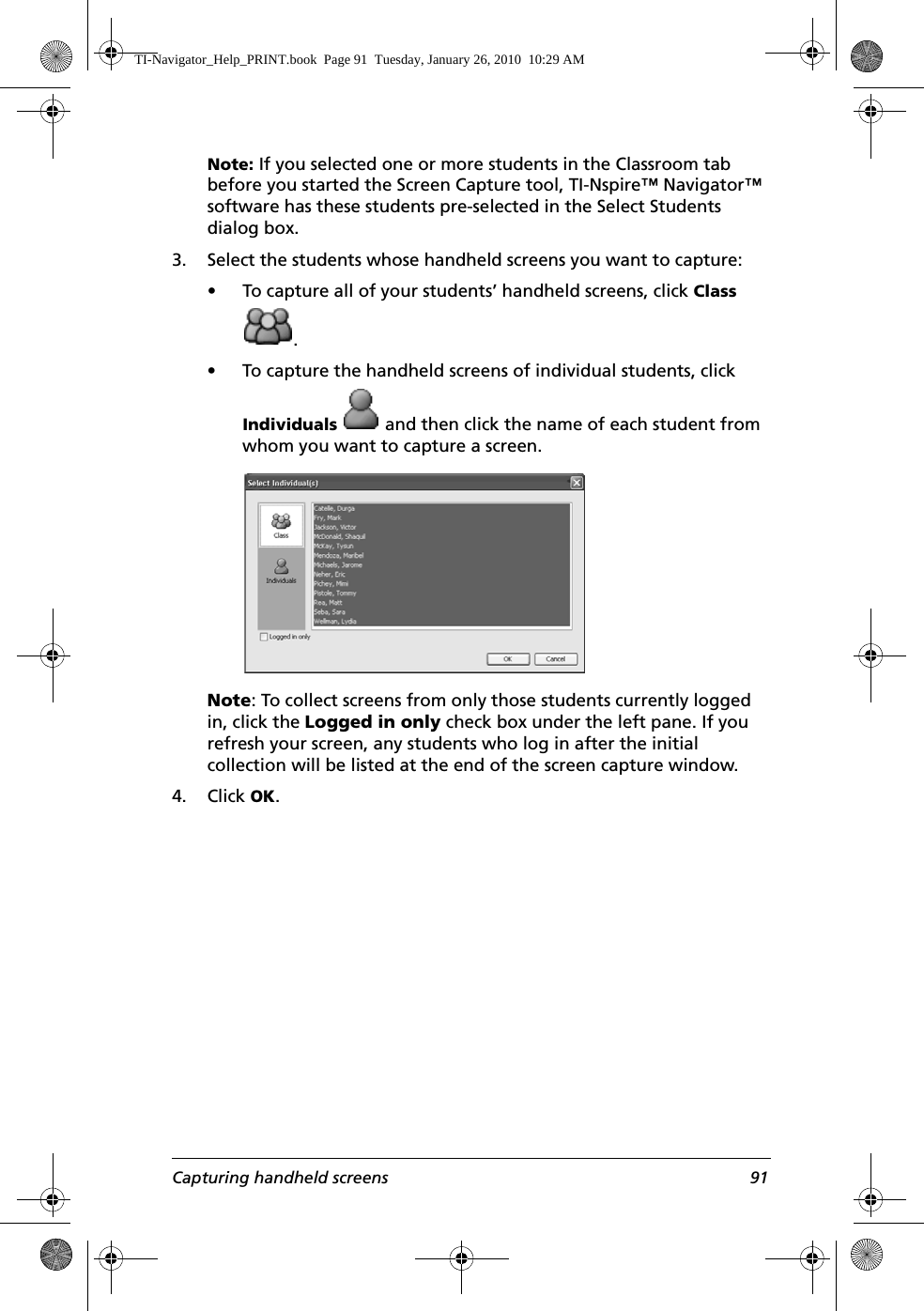 Capturing handheld screens 91Note: If you selected one or more students in the Classroom tab before you started the Screen Capture tool, TI-Nspire™ Navigator™ software has these students pre-selected in the Select Students dialog box.3. Select the students whose handheld screens you want to capture:• To capture all of your students’ handheld screens, click Class .• To capture the handheld screens of individual students, click Individuals   and then click the name of each student from whom you want to capture a screen.Note: To collect screens from only those students currently logged in, click the Logged in only check box under the left pane. If you refresh your screen, any students who log in after the initial collection will be listed at the end of the screen capture window.4. Click OK.TI-Navigator_Help_PRINT.book  Page 91  Tuesday, January 26, 2010  10:29 AM