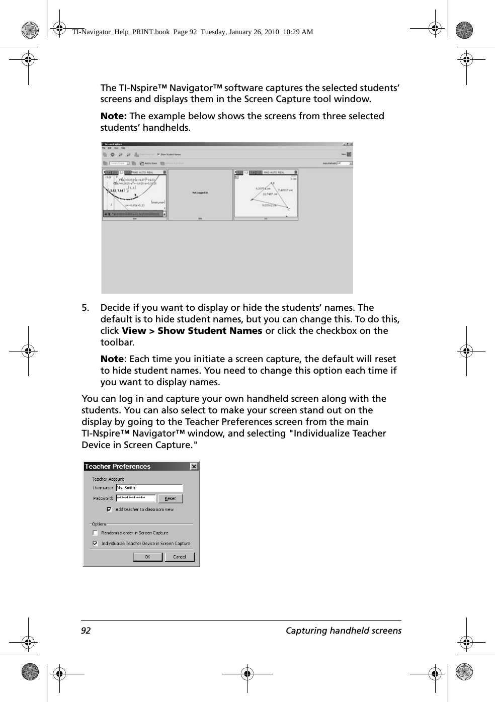 92 Capturing handheld screensThe TI-Nspire™ Navigator™ software captures the selected students’ screens and displays them in the Screen Capture tool window.Note: The example below shows the screens from three selected students’ handhelds.5. Decide if you want to display or hide the students’ names. The default is to hide student names, but you can change this. To do this, click View &gt; Show Student Names or click the checkbox on the toolbar. Note: Each time you initiate a screen capture, the default will reset to hide student names. You need to change this option each time if you want to display names.You can log in and capture your own handheld screen along with the students. You can also select to make your screen stand out on the display by going to the Teacher Preferences screen from the main TI-Nspire™ Navigator™ window, and selecting &quot;Individualize Teacher Device in Screen Capture.&quot; TI-Navigator_Help_PRINT.book  Page 92  Tuesday, January 26, 2010  10:29 AM