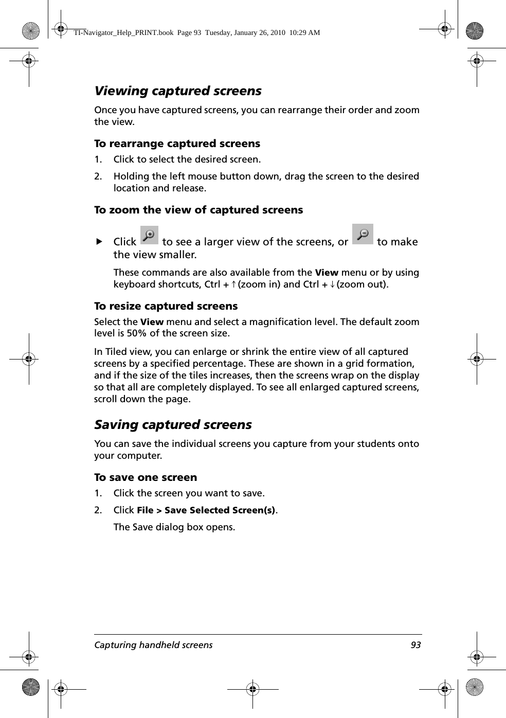Capturing handheld screens 93Viewing captured screensOnce you have captured screens, you can rearrange their order and zoom the view.To rearrange captured screens1. Click to select the desired screen.2. Holding the left mouse button down, drag the screen to the desired location and release.To zoom the view of captured screensfClick   to see a larger view of the screens, or   to make the view smaller. These commands are also available from the View menu or by using keyboard shortcuts, Ctrl + # (zoom in) and Ctrl + $ (zoom out).To resize captured screensSelect the View menu and select a magnification level. The default zoom level is 50% of the screen size. In Tiled view, you can enlarge or shrink the entire view of all captured screens by a specified percentage. These are shown in a grid formation, and if the size of the tiles increases, then the screens wrap on the display so that all are completely displayed. To see all enlarged captured screens, scroll down the page. Saving captured screensYou can save the individual screens you capture from your students onto your computer.To save one screen1. Click the screen you want to save.2. Click File &gt; Save Selected Screen(s).The Save dialog box opens.TI-Navigator_Help_PRINT.book  Page 93  Tuesday, January 26, 2010  10:29 AM