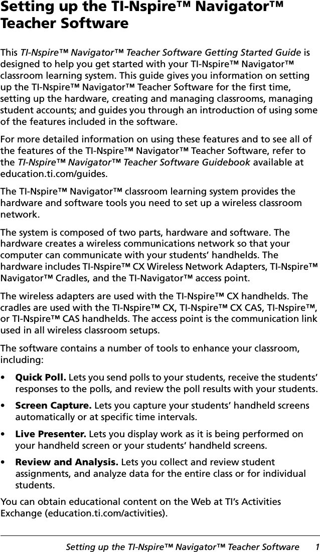 Setting up the TI-Nspire™ Navigator™ Teacher Software 1Setting up the TI-Nspire™ Navigator™ Teacher SoftwareThis TI-Nspire™ Navigator™ Teacher Software Getting Started Guide is designed to help you get started with your TI-Nspire™ Navigator™ classroom learning system. This guide gives you information on setting up the TI-Nspire™ Navigator™ Teacher Software for the first time, setting up the hardware, creating and managing classrooms, managing student accounts; and guides you through an introduction of using some of the features included in the software.For more detailed information on using these features and to see all of the features of the TI-Nspire™ Navigator™ Teacher Software, refer to the TI-Nspire™ Navigator™ Teacher Software Guidebook available at education.ti.com/guides.The TI-Nspire™ Navigator™ classroom learning system provides the hardware and software tools you need to set up a wireless classroom network.The system is composed of two parts, hardware and software. The hardware creates a wireless communications network so that your computer can communicate with your students’ handhelds. The hardware includes TI-Nspire™ CX Wireless Network Adapters, TI-Nspire™ Navigator™ Cradles, and the TI-Navigator™ access point.The wireless adapters are used with the TI-Nspire™ CX handhelds. The cradles are used with the TI-Nspire™ CX, TI-Nspire™ CX CAS, TI-Nspire™, or TI-Nspire™ CAS handhelds. The access point is the communication link used in all wireless classroom setups.The software contains a number of tools to enhance your classroom, including: •Quick Poll. Lets you send polls to your students, receive the students’ responses to the polls, and review the poll results with your students.•Screen Capture. Lets you capture your students’ handheld screens automatically or at specific time intervals.•Live Presenter. Lets you display work as it is being performed on your handheld screen or your students’ handheld screens.•Review and Analysis. Lets you collect and review student assignments, and analyze data for the entire class or for individual students.You can obtain educational content on the Web at TI’s Activities Exchange (education.ti.com/activities). 