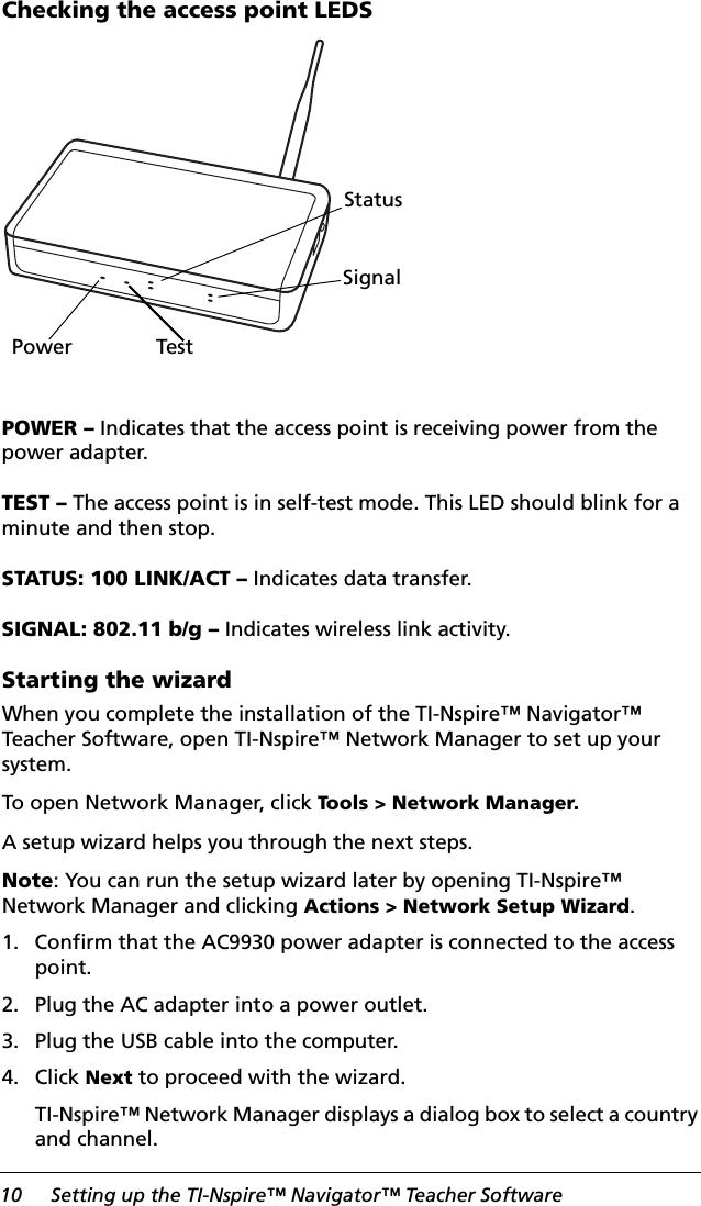 10 Setting up the TI-Nspire™ Navigator™ Teacher SoftwareChecking the access point LEDSPOWER – Indicates that the access point is receiving power from the power adapter.TEST – The access point is in self-test mode. This LED should blink for a minute and then stop.STATUS: 100 LINK/ACT – Indicates data transfer.SIGNAL: 802.11 b/g – Indicates wireless link activity.Starting the wizardWhen you complete the installation of the TI-Nspire™ Navigator™ Teacher Software, open TI-Nspire™ Network Manager to set up your system. To open Network Manager, click Tools &gt; Network Manager.A setup wizard helps you through the next steps.Note: You can run the setup wizard later by opening TI-Nspire™ Network Manager and clicking Actions &gt; Network Setup Wizard.1. Confirm that the AC9930 power adapter is connected to the access point.2. Plug the AC adapter into a power outlet.3. Plug the USB cable into the computer.4. Click Next to proceed with the wizard.TI-Nspire™ Network Manager displays a dialog box to select a country and channel.Power TestStatusSignal