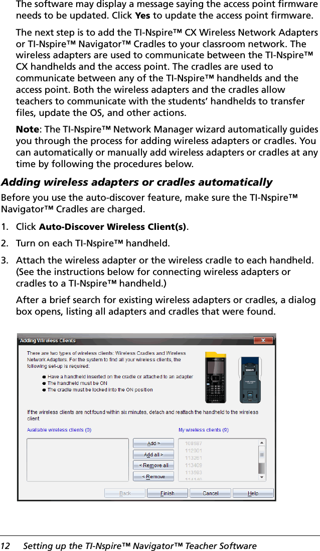 12 Setting up the TI-Nspire™ Navigator™ Teacher SoftwareThe software may display a message saying the access point firmware needs to be updated. Click Yes to update the access point firmware.The next step is to add the TI-Nspire™ CX Wireless Network Adapters or TI-Nspire™ Navigator™ Cradles to your classroom network. The wireless adapters are used to communicate between the TI-Nspire™ CX handhelds and the access point. The cradles are used to communicate between any of the TI-Nspire™ handhelds and the access point. Both the wireless adapters and the cradles allow teachers to communicate with the students’ handhelds to transfer files, update the OS, and other actions.Note: The TI-Nspire™ Network Manager wizard automatically guides you through the process for adding wireless adapters or cradles. You can automatically or manually add wireless adapters or cradles at any time by following the procedures below.Adding wireless adapters or cradles automatically Before you use the auto-discover feature, make sure the TI-Nspire™ Navigator™ Cradles are charged. 1. Click Auto-Discover Wireless Client(s).2. Turn on each TI-Nspire™ handheld.3. Attach the wireless adapter or the wireless cradle to each handheld. (See the instructions below for connecting wireless adapters or cradles to a TI-Nspire™ handheld.)After a brief search for existing wireless adapters or cradles, a dialog box opens, listing all adapters and cradles that were found.