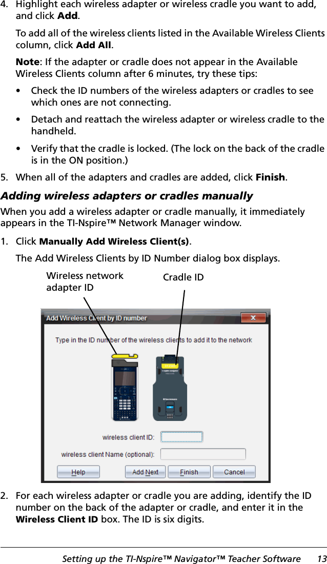 Setting up the TI-Nspire™ Navigator™ Teacher Software 134. Highlight each wireless adapter or wireless cradle you want to add, and click Add.To add all of the wireless clients listed in the Available Wireless Clients column, click Add All.Note: If the adapter or cradle does not appear in the Available Wireless Clients column after 6 minutes, try these tips:• Check the ID numbers of the wireless adapters or cradles to see which ones are not connecting.• Detach and reattach the wireless adapter or wireless cradle to the handheld.• Verify that the cradle is locked. (The lock on the back of the cradle is in the ON position.)5. When all of the adapters and cradles are added, click Finish.Adding wireless adapters or cradles manuallyWhen you add a wireless adapter or cradle manually, it immediately appears in the TI-Nspire™ Network Manager window. 1. Click Manually Add Wireless Client(s).The Add Wireless Clients by ID Number dialog box displays.2. For each wireless adapter or cradle you are adding, identify the ID number on the back of the adapter or cradle, and enter it in the Wireless Client ID box. The ID is six digits. Wireless network adapter IDCradle ID