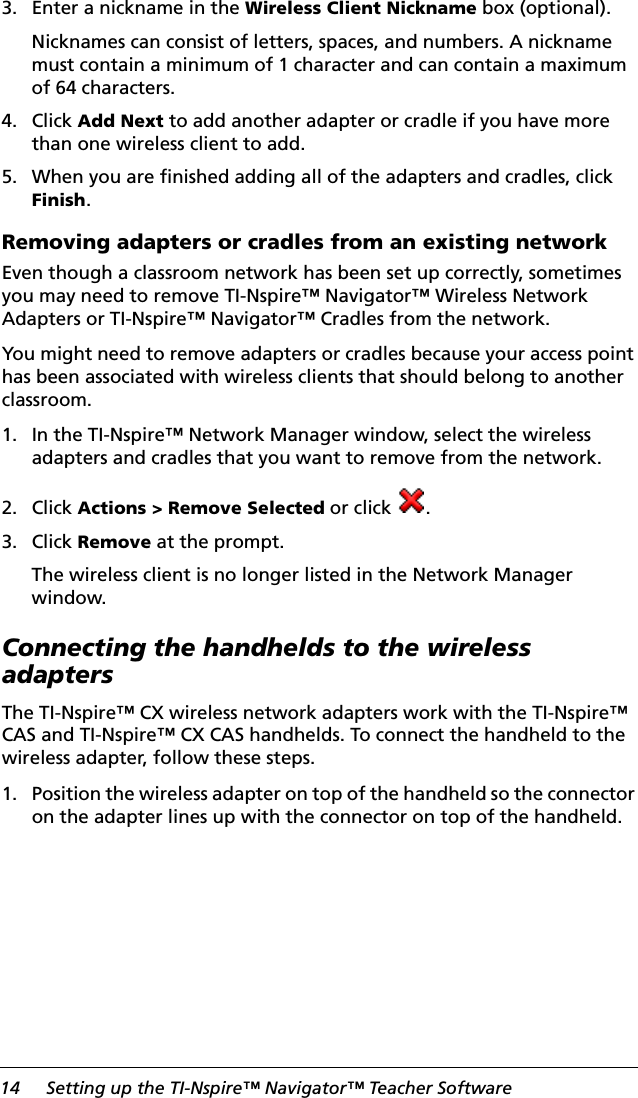 14 Setting up the TI-Nspire™ Navigator™ Teacher Software3. Enter a nickname in the Wireless Client Nickname box (optional).Nicknames can consist of letters, spaces, and numbers. A nickname must contain a minimum of 1 character and can contain a maximum of 64 characters.4. Click Add Next to add another adapter or cradle if you have more than one wireless client to add. 5. When you are finished adding all of the adapters and cradles, click Finish.Removing adapters or cradles from an existing networkEven though a classroom network has been set up correctly, sometimes you may need to remove TI-Nspire™ Navigator™ Wireless Network Adapters or TI-Nspire™ Navigator™ Cradles from the network.You might need to remove adapters or cradles because your access point has been associated with wireless clients that should belong to another classroom.1. In the TI-Nspire™ Network Manager window, select the wireless adapters and cradles that you want to remove from the network.2. Click Actions &gt; Remove Selected or click  .3. Click Remove at the prompt.The wireless client is no longer listed in the Network Manager window.Connecting the handhelds to the wireless adaptersThe TI-Nspire™ CX wireless network adapters work with the TI-Nspire™ CAS and TI-Nspire™ CX CAS handhelds. To connect the handheld to the wireless adapter, follow these steps.1. Position the wireless adapter on top of the handheld so the connector on the adapter lines up with the connector on top of the handheld. 