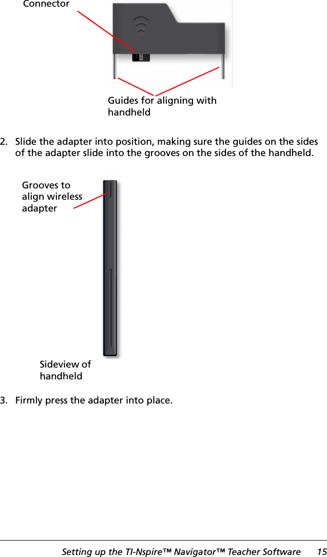 Setting up the TI-Nspire™ Navigator™ Teacher Software 152. Slide the adapter into position, making sure the guides on the sides of the adapter slide into the grooves on the sides of the handheld.3. Firmly press the adapter into place.Guides for aligning with handheldConnectorGrooves to align wireless adapterSideview of handheld