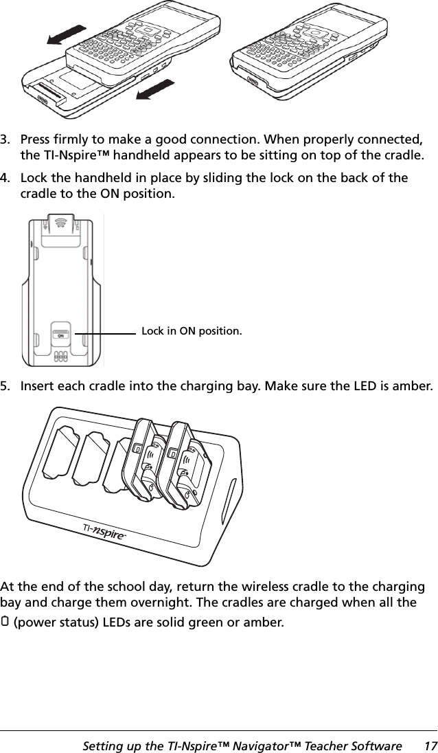 Setting up the TI-Nspire™ Navigator™ Teacher Software 173. Press firmly to make a good connection. When properly connected, the TI-Nspire™ handheld appears to be sitting on top of the cradle.4. Lock the handheld in place by sliding the lock on the back of the cradle to the ON position.5. Insert each cradle into the charging bay. Make sure the LED is amber.At the end of the school day, return the wireless cradle to the charging bay and charge them overnight. The cradles are charged when all the (power status) LEDs are solid green or amber.Lock in ON position.