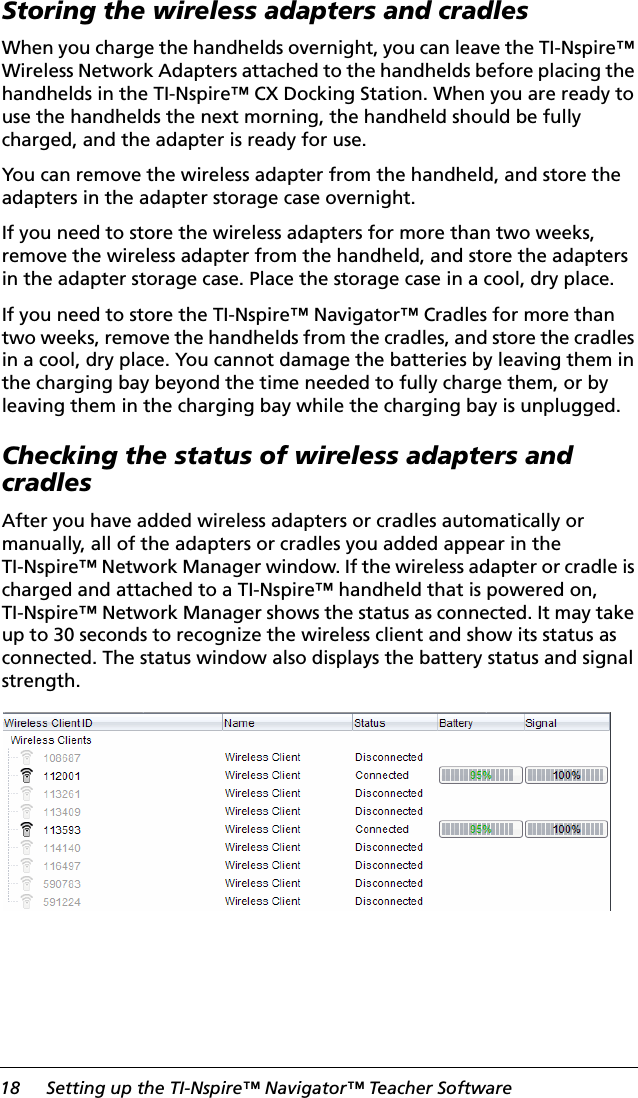 18 Setting up the TI-Nspire™ Navigator™ Teacher SoftwareStoring the wireless adapters and cradlesWhen you charge the handhelds overnight, you can leave the TI-Nspire™ Wireless Network Adapters attached to the handhelds before placing the handhelds in the TI-Nspire™ CX Docking Station. When you are ready to use the handhelds the next morning, the handheld should be fully charged, and the adapter is ready for use. You can remove the wireless adapter from the handheld, and store the adapters in the adapter storage case overnight.If you need to store the wireless adapters for more than two weeks, remove the wireless adapter from the handheld, and store the adapters in the adapter storage case. Place the storage case in a cool, dry place.If you need to store the TI-Nspire™ Navigator™ Cradles for more than two weeks, remove the handhelds from the cradles, and store the cradles in a cool, dry place. You cannot damage the batteries by leaving them in the charging bay beyond the time needed to fully charge them, or by leaving them in the charging bay while the charging bay is unplugged.Checking the status of wireless adapters and cradlesAfter you have added wireless adapters or cradles automatically or manually, all of the adapters or cradles you added appear in the TI-Nspire™ Network Manager window. If the wireless adapter or cradle is charged and attached to a TI-Nspire™ handheld that is powered on, TI-Nspire™ Network Manager shows the status as connected. It may take up to 30 seconds to recognize the wireless client and show its status as connected. The status window also displays the battery status and signal strength.