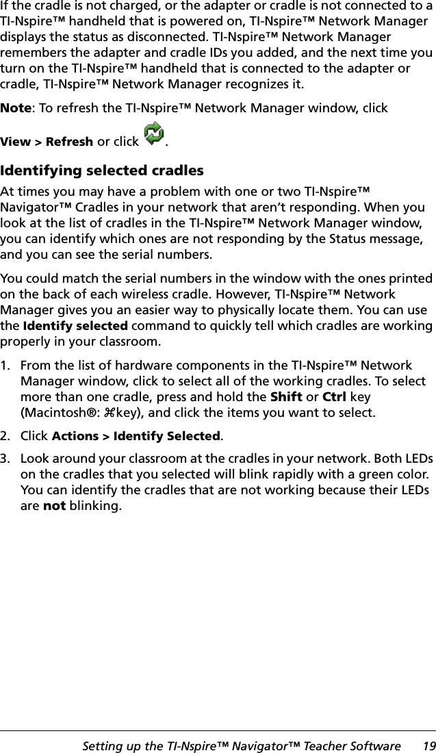 Setting up the TI-Nspire™ Navigator™ Teacher Software 19If the cradle is not charged, or the adapter or cradle is not connected to a TI-Nspire™ handheld that is powered on, TI-Nspire™ Network Manager displays the status as disconnected. TI-Nspire™ Network Manager remembers the adapter and cradle IDs you added, and the next time you turn on the TI-Nspire™ handheld that is connected to the adapter or cradle, TI-Nspire™ Network Manager recognizes it.Note: To refresh the TI-Nspire™ Network Manager window, click View &gt; Refresh or click .Identifying selected cradlesAt times you may have a problem with one or two TI-Nspire™ Navigator™ Cradles in your network that aren’t responding. When you look at the list of cradles in the TI-Nspire™ Network Manager window, you can identify which ones are not responding by the Status message, and you can see the serial numbers.You could match the serial numbers in the window with the ones printed on the back of each wireless cradle. However, TI-Nspire™ Network Manager gives you an easier way to physically locate them. You can use the Identify selected command to quickly tell which cradles are working properly in your classroom.1. From the list of hardware components in the TI-Nspire™ Network Manager window, click to select all of the working cradles. To select more than one cradle, press and hold the Shift or Ctrl key (Macintosh®: “key), and click the items you want to select.2. Click Actions &gt; Identify Selected.3. Look around your classroom at the cradles in your network. Both LEDs on the cradles that you selected will blink rapidly with a green color. You can identify the cradles that are not working because their LEDs are not blinking.