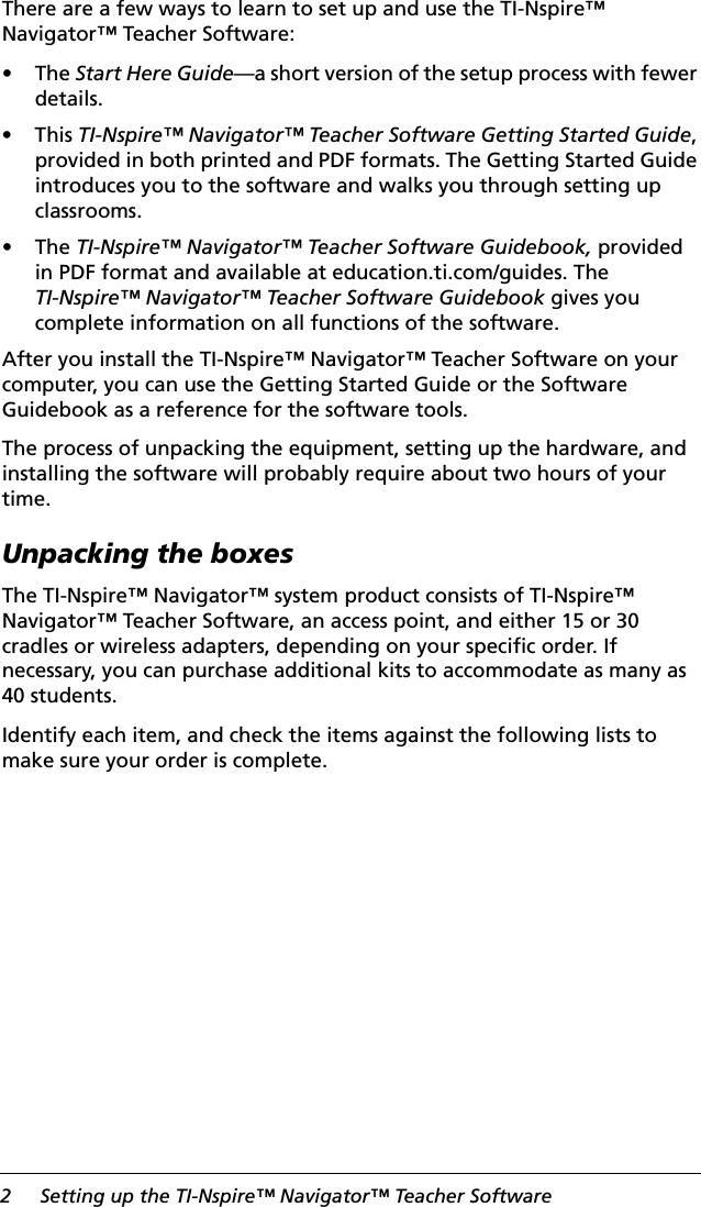 2 Setting up the TI-Nspire™ Navigator™ Teacher SoftwareThere are a few ways to learn to set up and use the TI-Nspire™ Navigator™ Teacher Software:•The Start Here Guide—a short version of the setup process with fewer details.•This TI-Nspire™ Navigator™ Teacher Software Getting Started Guide, provided in both printed and PDF formats. The Getting Started Guide introduces you to the software and walks you through setting up classrooms.•The TI-Nspire™ Navigator™ Teacher Software Guidebook, provided in PDF format and available at education.ti.com/guides. The TI-Nspire™ Navigator™ Teacher Software Guidebook gives you complete information on all functions of the software.After you install the TI-Nspire™ Navigator™ Teacher Software on your computer, you can use the Getting Started Guide or the Software Guidebook as a reference for the software tools.The process of unpacking the equipment, setting up the hardware, and installing the software will probably require about two hours of your time.Unpacking the boxesThe TI-Nspire™ Navigator™ system product consists of TI-Nspire™ Navigator™ Teacher Software, an access point, and either 15 or 30 cradles or wireless adapters, depending on your specific order. If necessary, you can purchase additional kits to accommodate as many as 40 students.Identify each item, and check the items against the following lists to make sure your order is complete.