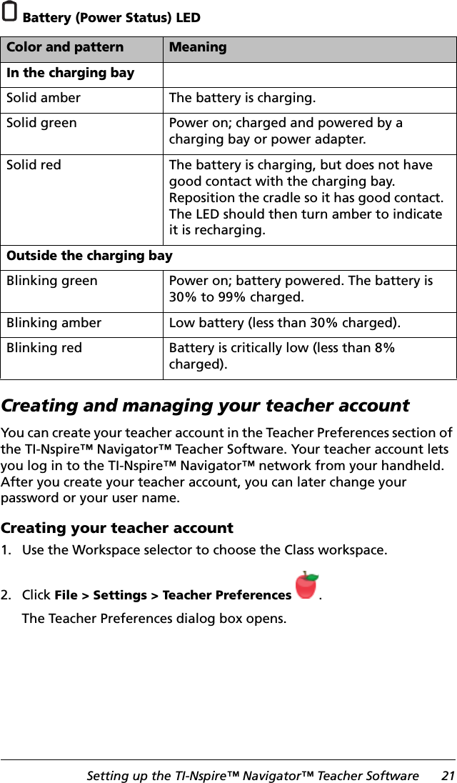 Setting up the TI-Nspire™ Navigator™ Teacher Software 21 Battery (Power Status) LEDCreating and managing your teacher accountYou can create your teacher account in the Teacher Preferences section of the TI-Nspire™ Navigator™ Teacher Software. Your teacher account lets you log in to the TI-Nspire™ Navigator™ network from your handheld. After you create your teacher account, you can later change your password or your user name.Creating your teacher account 1. Use the Workspace selector to choose the Class workspace.2. Click File &gt; Settings &gt; Teacher Preferences .The Teacher Preferences dialog box opens.Color and pattern MeaningIn the charging baySolid amber The battery is charging.Solid green Power on; charged and powered by a charging bay or power adapter.Solid red The battery is charging, but does not have good contact with the charging bay. Reposition the cradle so it has good contact. The LED should then turn amber to indicate it is recharging.Outside the charging bayBlinking green Power on; battery powered. The battery is 30% to 99% charged.Blinking amber Low battery (less than 30% charged).Blinking red Battery is critically low (less than 8% charged).