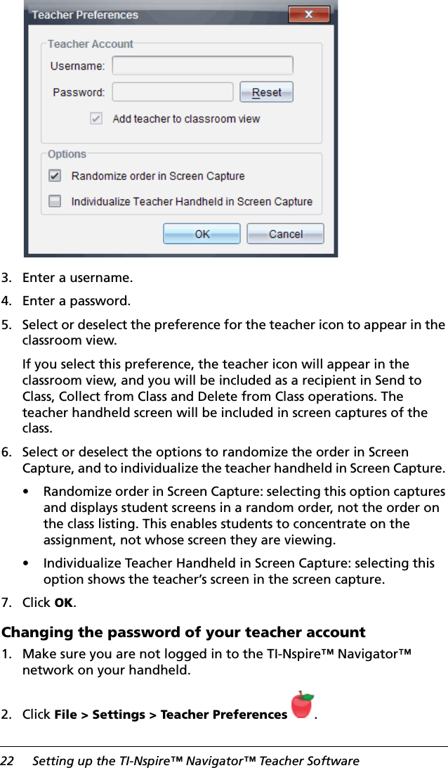 22 Setting up the TI-Nspire™ Navigator™ Teacher Software 3. Enter a username.4. Enter a password.5. Select or deselect the preference for the teacher icon to appear in the classroom view.If you select this preference, the teacher icon will appear in the classroom view, and you will be included as a recipient in Send to Class, Collect from Class and Delete from Class operations. The teacher handheld screen will be included in screen captures of the class.6. Select or deselect the options to randomize the order in Screen Capture, and to individualize the teacher handheld in Screen Capture. • Randomize order in Screen Capture: selecting this option captures and displays student screens in a random order, not the order on the class listing. This enables students to concentrate on the assignment, not whose screen they are viewing.• Individualize Teacher Handheld in Screen Capture: selecting this option shows the teacher’s screen in the screen capture.7. Click OK.Changing the password of your teacher account1. Make sure you are not logged in to the TI-Nspire™ Navigator™ network on your handheld.2. Click File &gt; Settings &gt; Teacher Preferences .