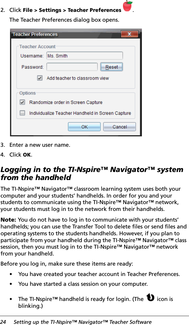 24 Setting up the TI-Nspire™ Navigator™ Teacher Software2. Click File &gt; Settings &gt; Teacher Preferences .The Teacher Preferences dialog box opens.3. Enter a new user name.4. Click OK.Logging in to the TI-Nspire™ Navigator™ system from the handheldThe TI-Nspire™ Navigator™ classroom learning system uses both your computer and your students’ handhelds. In order for you and your students to communicate using the TI-Nspire™ Navigator™ network, your students must log in to the network from their handhelds.Note: You do not have to log in to communicate with your students’ handhelds; you can use the Transfer Tool to delete files or send files and operating systems to the students handhelds. However, if you plan to participate from your handheld during the TI-Nspire™ Navigator™ class session, then you must log in to the TI-Nspire™ Navigator™ network from your handheld.Before you log in, make sure these items are ready:• You have created your teacher account in Teacher Preferences.• You have started a class session on your computer.• The TI-Nspire™ handheld is ready for login. (The  icon is blinking.)