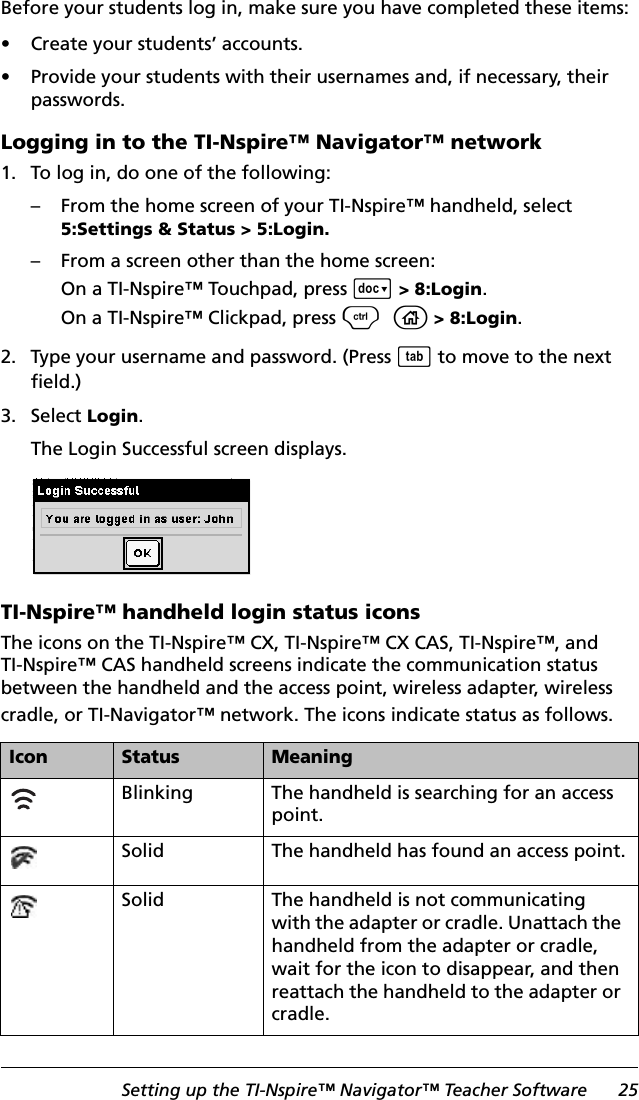 Setting up the TI-Nspire™ Navigator™ Teacher Software 25Before your students log in, make sure you have completed these items:• Create your students’ accounts.• Provide your students with their usernames and, if necessary, their passwords.Logging in to the TI-Nspire™ Navigator™ network1. To log in, do one of the following:– From the home screen of your TI-Nspire™ handheld, select 5:Settings &amp; Status &gt; 5:Login.– From a screen other than the home screen:On a TI-Nspire™ Touchpad, press ~&gt; 8:Login.On a TI-Nspire™ Clickpad, press /c&gt; 8:Login.2. Type your username and password. (Press e to move to the next field.)3. Select Login.The Login Successful screen displays.TI-Nspire™ handheld login status iconsThe icons on the TI-Nspire™ CX, TI-Nspire™ CX CAS, TI-Nspire™, and TI-Nspire™ CAS handheld screens indicate the communication status between the handheld and the access point, wireless adapter, wireless cradle, or TI-Navigator™ network. The icons indicate status as follows.Icon Status MeaningBlinking The handheld is searching for an access point.Solid The handheld has found an access point.Solid The handheld is not communicating with the adapter or cradle. Unattach the handheld from the adapter or cradle, wait for the icon to disappear, and then reattach the handheld to the adapter or cradle.