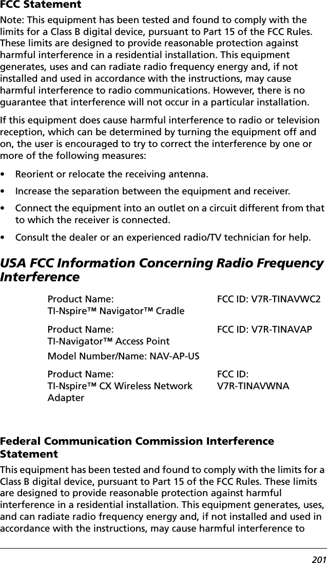 201FCC StatementNote: This equipment has been tested and found to comply with the limits for a Class B digital device, pursuant to Part 15 of the FCC Rules. These limits are designed to provide reasonable protection against harmful interference in a residential installation. This equipment generates, uses and can radiate radio frequency energy and, if not installed and used in accordance with the instructions, may cause harmful interference to radio communications. However, there is no guarantee that interference will not occur in a particular installation.If this equipment does cause harmful interference to radio or television reception, which can be determined by turning the equipment off and on, the user is encouraged to try to correct the interference by one or more of the following measures:• Reorient or relocate the receiving antenna.• Increase the separation between the equipment and receiver.• Connect the equipment into an outlet on a circuit different from that to which the receiver is connected.• Consult the dealer or an experienced radio/TV technician for help.USA FCC Information Concerning Radio Frequency InterferenceFederal Communication Commission Interference StatementThis equipment has been tested and found to comply with the limits for a Class B digital device, pursuant to Part 15 of the FCC Rules. These limits are designed to provide reasonable protection against harmful interference in a residential installation. This equipment generates, uses, and can radiate radio frequency energy and, if not installed and used in accordance with the instructions, may cause harmful interference to Product Name: TI-Nspire™ Navigator™ CradleFCC ID: V7R-TINAVWC2Product Name: TI-Navigator™ Access PointModel Number/Name: NAV-AP-USFCC ID: V7R-TINAVAPProduct Name: TI-Nspire™ CX Wireless Network AdapterFCC ID: V7R-TINAVWNA