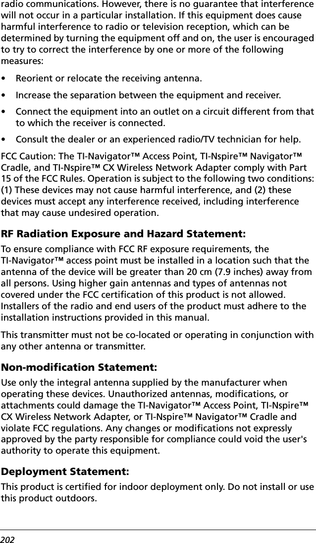 202radio communications. However, there is no guarantee that interference will not occur in a particular installation. If this equipment does cause harmful interference to radio or television reception, which can be determined by turning the equipment off and on, the user is encouraged to try to correct the interference by one or more of the following measures:• Reorient or relocate the receiving antenna.• Increase the separation between the equipment and receiver.• Connect the equipment into an outlet on a circuit different from that to which the receiver is connected.• Consult the dealer or an experienced radio/TV technician for help.FCC Caution: The TI-Navigator™ Access Point, TI-Nspire™ Navigator™ Cradle, and TI-Nspire™ CX Wireless Network Adapter comply with Part 15 of the FCC Rules. Operation is subject to the following two conditions: (1) These devices may not cause harmful interference, and (2) these devices must accept any interference received, including interference that may cause undesired operation.RF Radiation Exposure and Hazard Statement:To ensure compliance with FCC RF exposure requirements, the TI-Navigator™ access point must be installed in a location such that the antenna of the device will be greater than 20 cm (7.9 inches) away from all persons. Using higher gain antennas and types of antennas not covered under the FCC certification of this product is not allowed. Installers of the radio and end users of the product must adhere to the installation instructions provided in this manual.This transmitter must not be co-located or operating in conjunction with any other antenna or transmitter.Non-modification Statement:Use only the integral antenna supplied by the manufacturer when operating these devices. Unauthorized antennas, modifications, or attachments could damage the TI-Navigator™ Access Point, TI-Nspire™ CX Wireless Network Adapter, or TI-Nspire™ Navigator™ Cradle and violate FCC regulations. Any changes or modifications not expressly approved by the party responsible for compliance could void the user&apos;s authority to operate this equipment.Deployment Statement:This product is certified for indoor deployment only. Do not install or use this product outdoors.