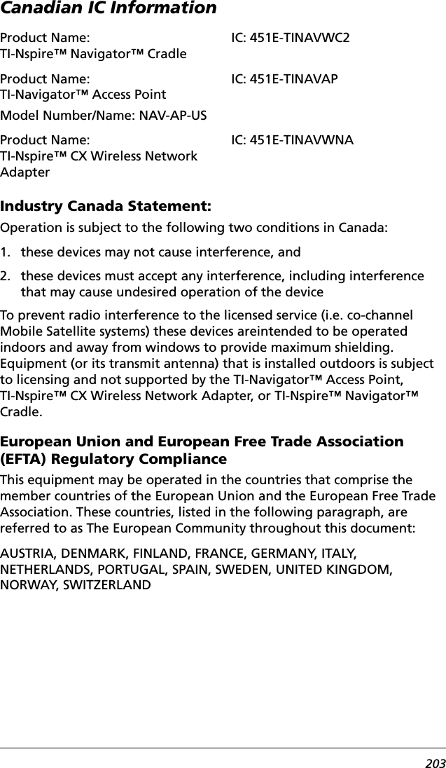 203Canadian IC InformationIndustry Canada Statement:Operation is subject to the following two conditions in Canada:1. these devices may not cause interference, and2. these devices must accept any interference, including interference that may cause undesired operation of the deviceTo prevent radio interference to the licensed service (i.e. co-channel Mobile Satellite systems) these devices areintended to be operated indoors and away from windows to provide maximum shielding. Equipment (or its transmit antenna) that is installed outdoors is subject to licensing and not supported by the TI-Navigator™ Access Point, TI-Nspire™ CX Wireless Network Adapter, or TI-Nspire™ Navigator™ Cradle.European Union and European Free Trade Association (EFTA) Regulatory ComplianceThis equipment may be operated in the countries that comprise the member countries of the European Union and the European Free Trade Association. These countries, listed in the following paragraph, are referred to as The European Community throughout this document:AUSTRIA, DENMARK, FINLAND, FRANCE, GERMANY, ITALY, NETHERLANDS, PORTUGAL, SPAIN, SWEDEN, UNITED KINGDOM,  NORWAY, SWITZERLANDProduct Name: TI-Nspire™ Navigator™ CradleIC: 451E-TINAVWC2Product Name: TI-Navigator™ Access PointModel Number/Name: NAV-AP-USIC: 451E-TINAVAPProduct Name: TI-Nspire™ CX Wireless Network AdapterIC: 451E-TINAVWNA