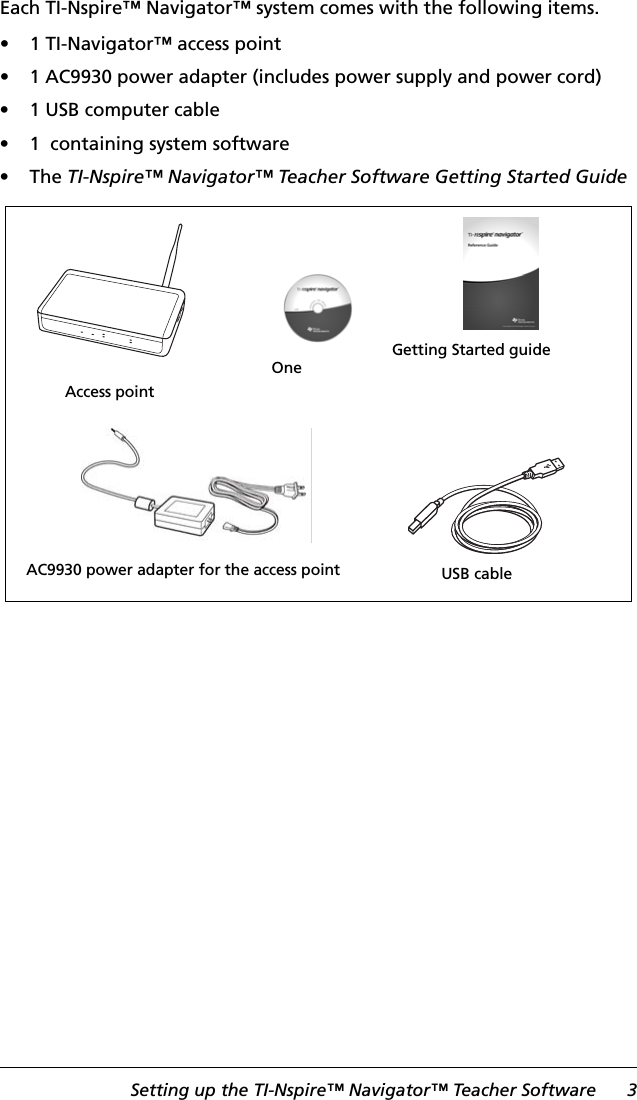 Setting up the TI-Nspire™ Navigator™ Teacher Software 3Each TI-Nspire™ Navigator™ system comes with the following items.• 1 TI-Navigator™ access point• 1 AC9930 power adapter (includes power supply and power cord)• 1 USB computer cable• 1  containing system software•The TI-Nspire™ Navigator™ Teacher Software Getting Started GuideAccess pointUSB cableAC9930 power adapter for the access pointOne Getting Started guide