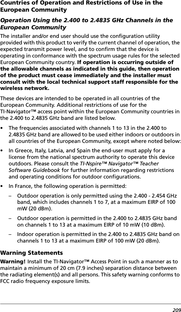 209Countries of Operation and Restrictions of Use in the European CommunityOperation Using the 2.400 to 2.4835 GHz Channels in the European CommunityThe installer and/or end user should use the configuration utility provided with this product to verify the current channel of operation, the expected transmit power level, and to confirm that the device is operating in conformance with the spectrum usage rules for the selected European Community country. If operation is occurring outside of the allowable channels as indicated in this guide, then operation of the product must cease immediately and the installer must consult with the local technical support staff responsible for the wireless network.These devices are intended to be operated in all countries of the European Community. Additional restrictions of use for the TI-Navigator™ access point within the European Community countries in the 2.400 to 2.4835 GHz band are listed below.• The frequencies associated with channels 1 to 13 in the 2.400 to 2.4835 GHz band are allowed to be used either indoors or outdoors in all countries of the European Community, except where noted below:• In Greece, Italy, Latvia, and Spain the end-user must apply for a license from the national spectrum authority to operate this device outdoors. Please consult the TI-Nspire™ Navigator™ Teacher Software Guidebook for further information regarding restrictions and operating conditions for outdoor configurations.• In France, the following operation is permitted:– Outdoor operation is only permitted using the 2.400 - 2.454 GHz band, which includes channels 1 to 7, at a maximum EIRP of 100 mW (20 dBm).– Outdoor operation is permitted in the 2.400 to 2.4835 GHz band on channels 1 to 13 at a maximum EIRP of 10 mW (10 dBm).– Indoor operation is permitted in the 2.400 to 2.4835 GHz band on channels 1 to 13 at a maximum EIRP of 100 mW (20 dBm).Warning StatementsWarning! Install the TI-Navigator™ Access Point in such a manner as to maintain a minimum of 20 cm (7.9 inches) separation distance between the radiating element(s) and all persons. This safety warning conforms to FCC radio frequency exposure limits.