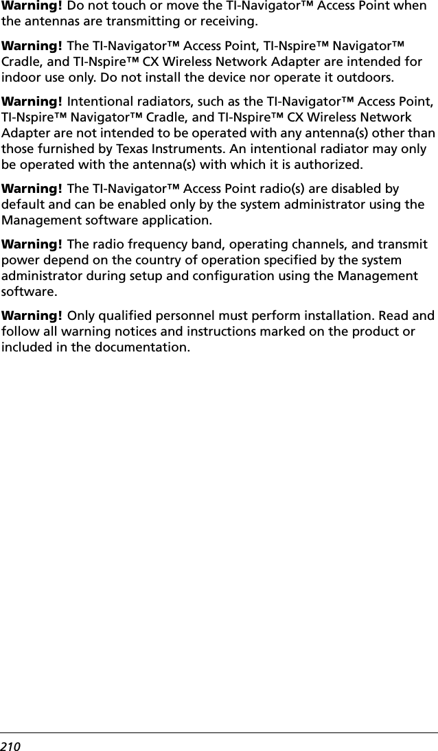 210Warning! Do not touch or move the TI-Navigator™ Access Point when the antennas are transmitting or receiving.Warning! The TI-Navigator™ Access Point, TI-Nspire™ Navigator™ Cradle, and TI-Nspire™ CX Wireless Network Adapter are intended for indoor use only. Do not install the device nor operate it outdoors.Warning! Intentional radiators, such as the TI-Navigator™ Access Point, TI-Nspire™ Navigator™ Cradle, and TI-Nspire™ CX Wireless Network Adapter are not intended to be operated with any antenna(s) other than those furnished by Texas Instruments. An intentional radiator may only be operated with the antenna(s) with which it is authorized.Warning! The TI-Navigator™ Access Point radio(s) are disabled by default and can be enabled only by the system administrator using the Management software application.Warning! The radio frequency band, operating channels, and transmit power depend on the country of operation specified by the system administrator during setup and configuration using the Management software.Warning! Only qualified personnel must perform installation. Read and follow all warning notices and instructions marked on the product or included in the documentation.