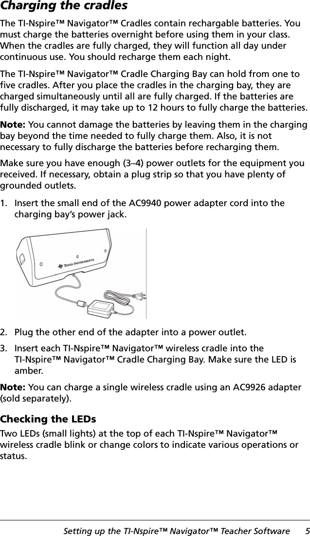 Setting up the TI-Nspire™ Navigator™ Teacher Software 5Charging the cradlesThe TI-Nspire™ Navigator™ Cradles contain rechargable batteries. You must charge the batteries overnight before using them in your class. When the cradles are fully charged, they will function all day under continuous use. You should recharge them each night.The TI-Nspire™ Navigator™ Cradle Charging Bay can hold from one to five cradles. After you place the cradles in the charging bay, they are charged simultaneously until all are fully charged. If the batteries are fully discharged, it may take up to 12 hours to fully charge the batteries.Note: You cannot damage the batteries by leaving them in the charging bay beyond the time needed to fully charge them. Also, it is not necessary to fully discharge the batteries before recharging them. Make sure you have enough (3–4) power outlets for the equipment you received. If necessary, obtain a plug strip so that you have plenty of grounded outlets.1. Insert the small end of the AC9940 power adapter cord into the charging bay’s power jack.2. Plug the other end of the adapter into a power outlet.3. Insert each TI-Nspire™ Navigator™ wireless cradle into the TI-Nspire™ Navigator™ Cradle Charging Bay. Make sure the LED is amber.Note: You can charge a single wireless cradle using an AC9926 adapter (sold separately).Checking the LEDsTwo LEDs (small lights) at the top of each TI-Nspire™ Navigator™ wireless cradle blink or change colors to indicate various operations or status.