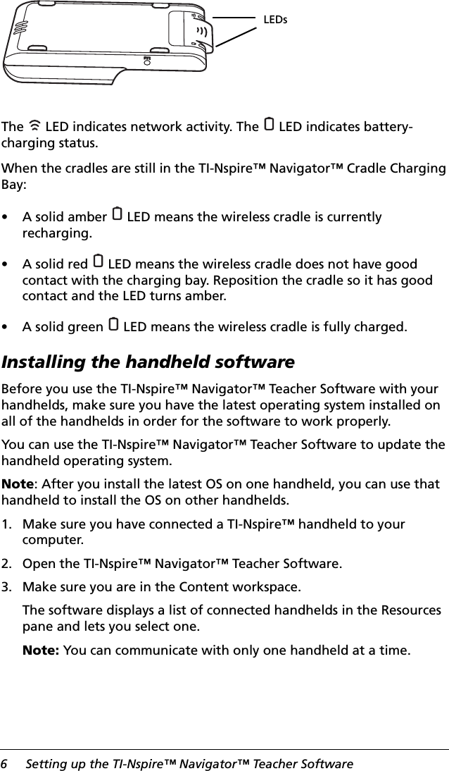 6 Setting up the TI-Nspire™ Navigator™ Teacher SoftwareThe   LED indicates network activity. The   LED indicates battery-charging status.When the cradles are still in the TI-Nspire™ Navigator™ Cradle Charging Bay:• A solid amber   LED means the wireless cradle is currently recharging.• A solid red   LED means the wireless cradle does not have good contact with the charging bay. Reposition the cradle so it has good contact and the LED turns amber.• A solid green   LED means the wireless cradle is fully charged.Installing the handheld softwareBefore you use the TI-Nspire™ Navigator™ Teacher Software with your handhelds, make sure you have the latest operating system installed on all of the handhelds in order for the software to work properly.You can use the TI-Nspire™ Navigator™ Teacher Software to update the handheld operating system. Note: After you install the latest OS on one handheld, you can use that handheld to install the OS on other handhelds.1. Make sure you have connected a TI-Nspire™ handheld to your computer.2. Open the TI-Nspire™ Navigator™ Teacher Software.3. Make sure you are in the Content workspace.The software displays a list of connected handhelds in the Resources pane and lets you select one.Note: You can communicate with only one handheld at a time. LEDs