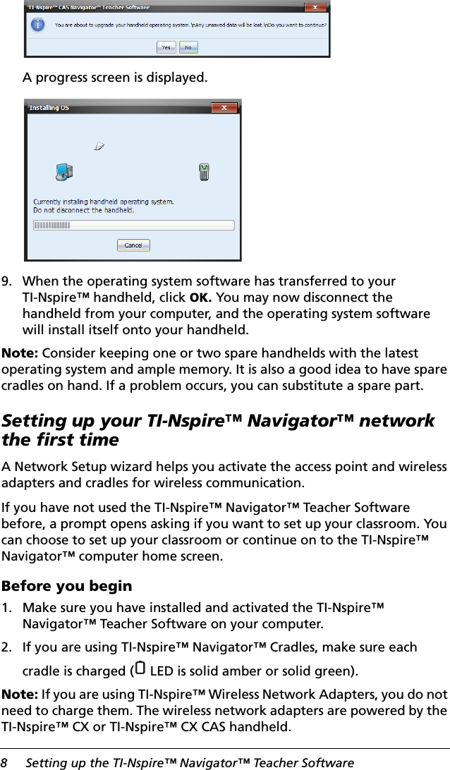 8 Setting up the TI-Nspire™ Navigator™ Teacher SoftwareA progress screen is displayed.9. When the operating system software has transferred to your TI-Nspire™ handheld, click OK. You may now disconnect the handheld from your computer, and the operating system software will install itself onto your handheld.Note: Consider keeping one or two spare handhelds with the latest operating system and ample memory. It is also a good idea to have spare cradles on hand. If a problem occurs, you can substitute a spare part.Setting up your TI-Nspire™ Navigator™ network the first timeA Network Setup wizard helps you activate the access point and wireless adapters and cradles for wireless communication.If you have not used the TI-Nspire™ Navigator™ Teacher Software before, a prompt opens asking if you want to set up your classroom. You can choose to set up your classroom or continue on to the TI-Nspire™ Navigator™ computer home screen.Before you begin1. Make sure you have installed and activated the TI-Nspire™ Navigator™ Teacher Software on your computer.2. If you are using TI-Nspire™ Navigator™ Cradles, make sure each cradle is charged (  LED is solid amber or solid green).Note: If you are using TI-Nspire™ Wireless Network Adapters, you do not need to charge them. The wireless network adapters are powered by the TI-Nspire™ CX or TI-Nspire™ CX CAS handheld.