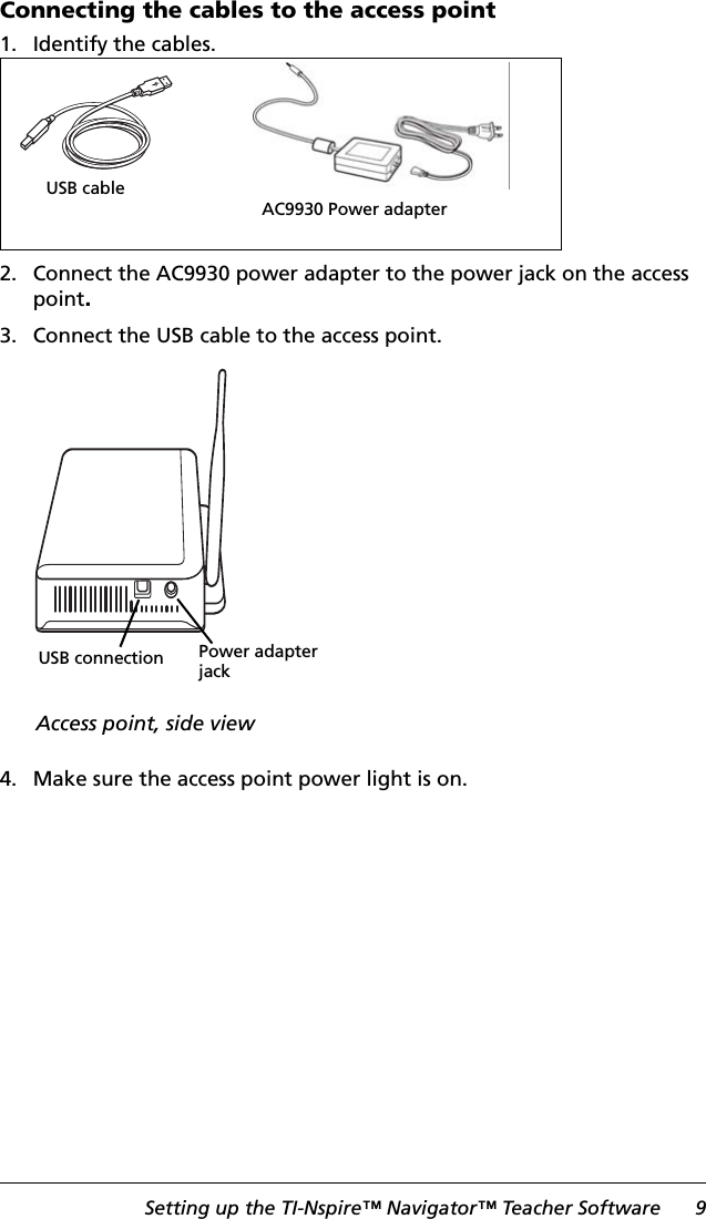 Setting up the TI-Nspire™ Navigator™ Teacher Software 9Connecting the cables to the access point1. Identify the cables.2. Connect the AC9930 power adapter to the power jack on the access point.3. Connect the USB cable to the access point.4. Make sure the access point power light is on.AC9930 Power adapterUSB cableUSB connectionAccess point, side viewPower adapter jack