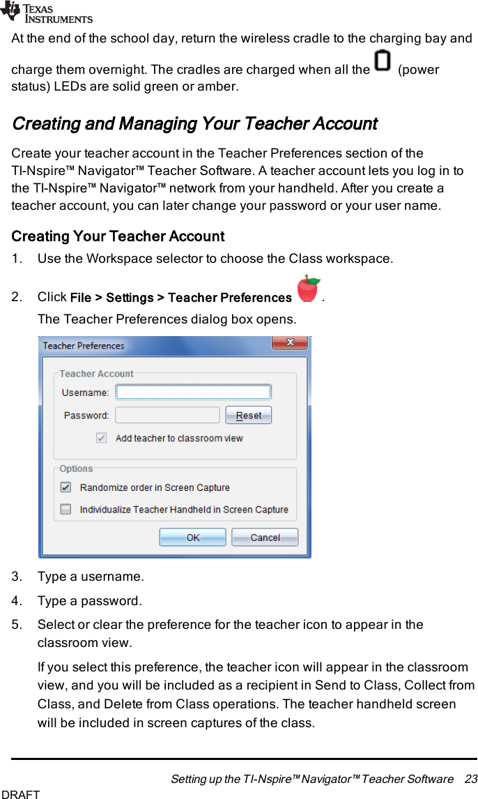 At the end of the school day, return the wireless cradle to the charging bay andcharge them overnight. The cradles are charged when all the (powerstatus) LEDs are solid green or amber.Creating and Managing Your Teacher AccountCreate your teacher account in the Teacher Preferences section of theTI-Nspire™ Navigator™ Teacher Software. A teacher account lets you log in tothe TI-Nspire™ Navigator™ network from your handheld. After you create ateacher account, you can later change your password or your user name.Creating Your Teacher Account1. Use the Workspace selector to choose the Class workspace.2. Click File&gt; Settings&gt; Teacher Preferences .The Teacher Preferences dialog box opens.3. Type a username.4. Type a password.5. Select or clear the preference for the teacher icon to appear in theclassroom view.If you select this preference, the teacher icon will appear in the classroomview, and you will be included as a recipient in Send to Class, Collect fromClass, and Delete from Class operations. The teacher handheld screenwill be included in screen captures of the class.Setting up the TI-Nspire™ Navigator™ Teacher Software 23DRAFT